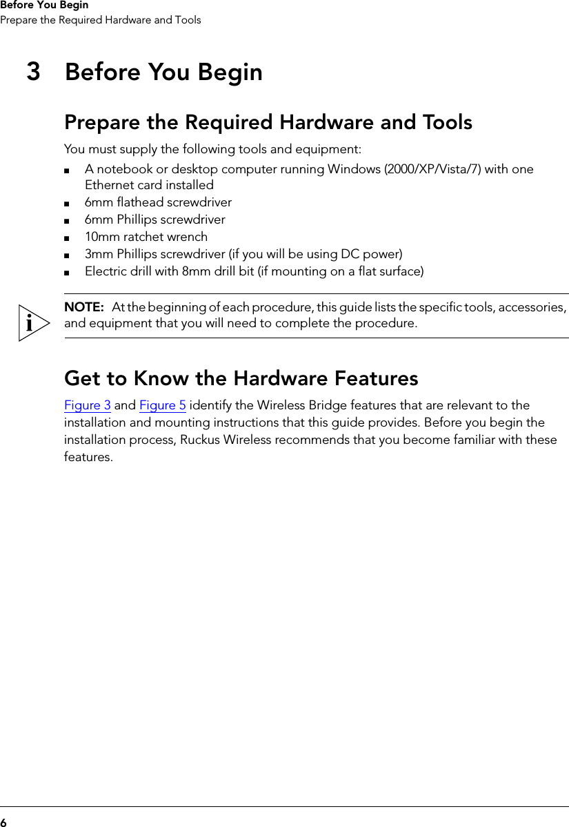 6Before You BeginPrepare the Required Hardware and Tools3Before You BeginPrepare the Required Hardware and ToolsYou must supply the following tools and equipment:■A notebook or desktop computer running Windows (2000/XP/Vista/7) with one Ethernet card installed■6mm flathead screwdriver■6mm Phillips screwdriver■10mm ratchet wrench■3mm Phillips screwdriver (if you will be using DC power)■Electric drill with 8mm drill bit (if mounting on a flat surface)NOTE:  At the beginning of each procedure, this guide lists the specific tools, accessories, and equipment that you will need to complete the procedure.Get to Know the Hardware FeaturesFigure 3 and Figure 5 identify the Wireless Bridge features that are relevant to the installation and mounting instructions that this guide provides. Before you begin the installation process, Ruckus Wireless recommends that you become familiar with these features.