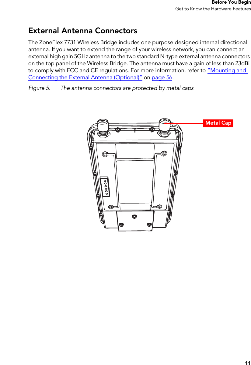 11 Before You BeginGet to Know the Hardware FeaturesExternal Antenna ConnectorsThe ZoneFlex 7731 Wireless Bridge includes one purpose designed internal directional antenna. If you want to extend the range of your wireless network, you can connect an external high gain 5GHz antenna to the two standard N-type external antenna connectors on the top panel of the Wireless Bridge. The antenna must have a gain of less than 23dBi to comply with FCC and CE regulations. For more information, refer to “Mounting and Connecting the External Antenna (Optional)” on page 56.Figure 5. The antenna connectors are protected by metal capsMetal Cap