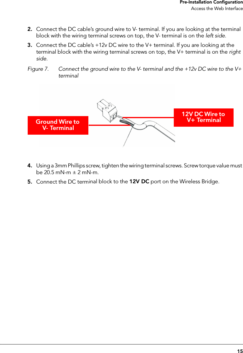 15 Pre-Installation ConfigurationAccess the Web Interface2. Connect the DC cable’s ground wire to V- terminal. If you are looking at the terminal block with the wiring terminal screws on top, the V- terminal is on the left side.3. Connect the DC cable’s +12v DC wire to the V+ terminal. If you are looking at the terminal block with the wiring terminal screws on top, the V+ terminal is on the right side.Figure 7. Connect the ground wire to the V- terminal and the +12v DC wire to the V+ terminalGround Wire to V- Terminal12V DC Wire to V+ Terminal4. Using a 3mm Phillips screw, tighten the wiring terminal screws. Screw torque value must be 20.5 mN-m ± 2 mN-m.5. Connect the DC terminal block to the 12V DC port on the Wireless Bridge.