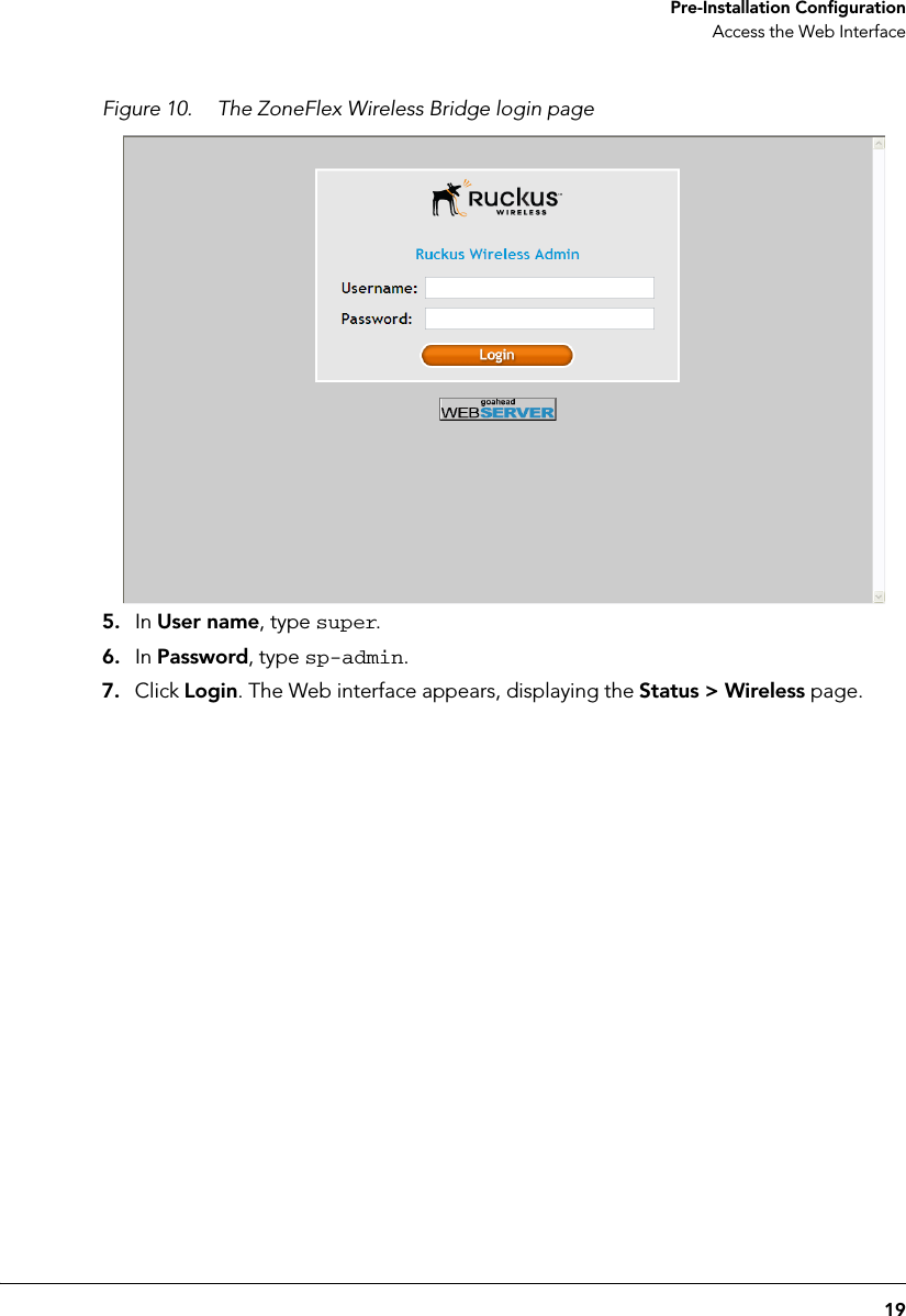 19 Pre-Installation ConfigurationAccess the Web InterfaceFigure 10. The ZoneFlex Wireless Bridge login page5. In User name, type super.6. In Password, type sp-admin.7. Click Login. The Web interface appears, displaying the Status &gt; Wireless page.