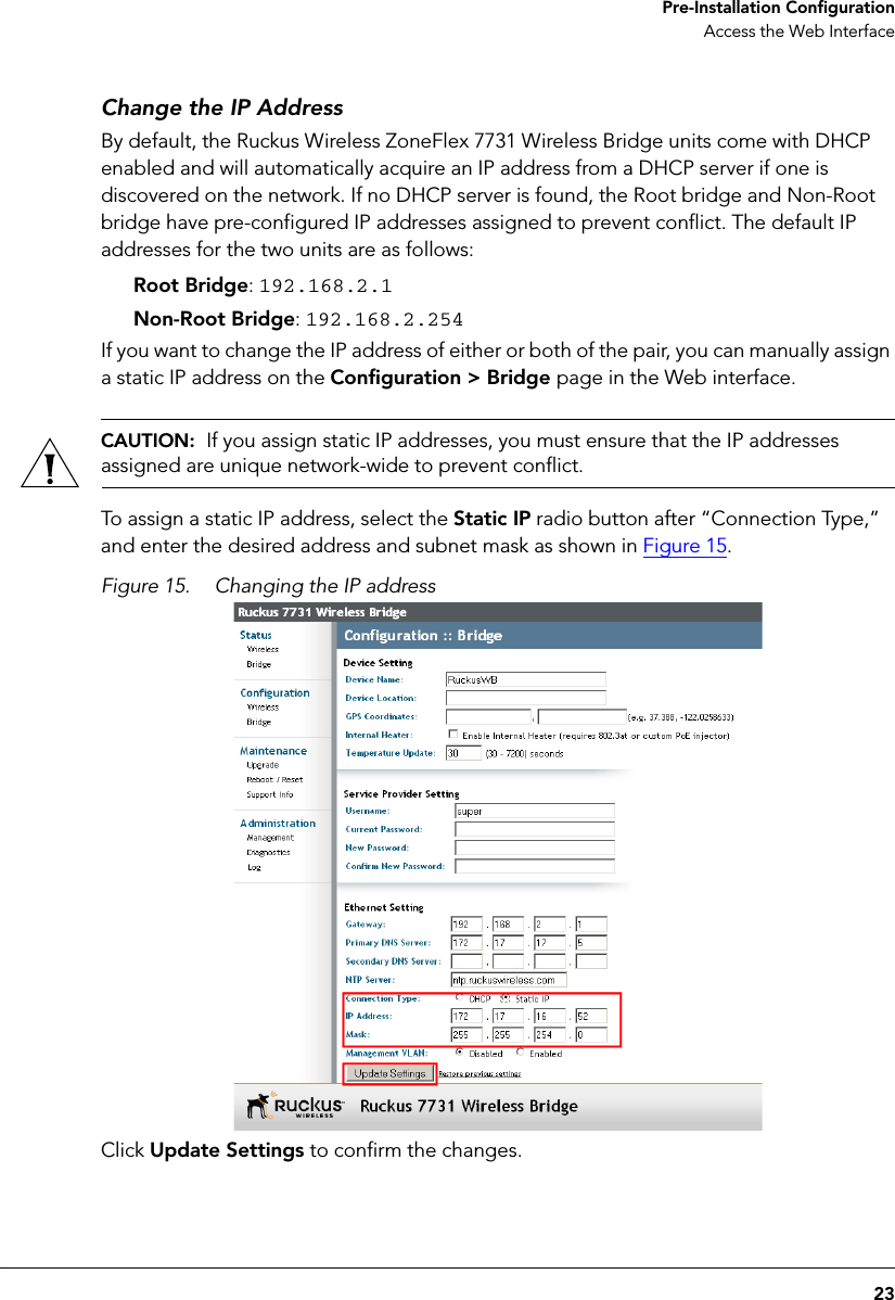 23 Pre-Installation ConfigurationAccess the Web InterfaceChange the IP AddressBy default, the Ruckus Wireless ZoneFlex 7731 Wireless Bridge units come with DHCP enabled and will automatically acquire an IP address from a DHCP server if one is discovered on the network. If no DHCP server is found, the Root bridge and Non-Root bridge have pre-configured IP addresses assigned to prevent conflict. The default IP addresses for the two units are as follows:Root Bridge: 192.168.2.1Non-Root Bridge: 192.168.2.254If you want to change the IP address of either or both of the pair, you can manually assign a static IP address on the Configuration &gt; Bridge page in the Web interface. CAUTION:  If you assign static IP addresses, you must ensure that the IP addresses assigned are unique network-wide to prevent conflict.To assign a static IP address, select the Static IP radio button after “Connection Type,” and enter the desired address and subnet mask as shown in Figure 15.Figure 15. Changing the IP address Click Update Settings to confirm the changes. 