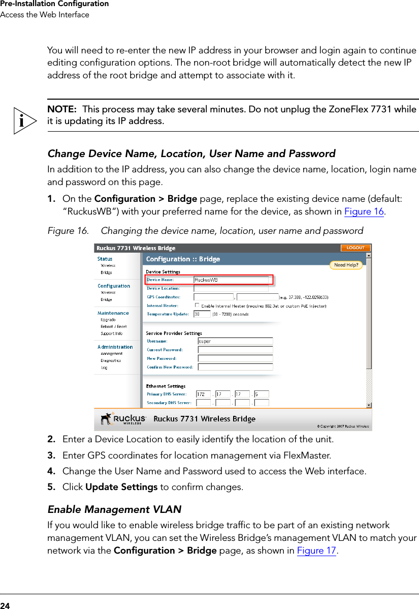 24Pre-Installation ConfigurationAccess the Web InterfaceYou will need to re-enter the new IP address in your browser and login again to continue editing configuration options. The non-root bridge will automatically detect the new IP address of the root bridge and attempt to associate with it. NOTE:  This process may take several minutes. Do not unplug the ZoneFlex 7731 while it is updating its IP address.Change Device Name, Location, User Name and PasswordIn addition to the IP address, you can also change the device name, location, login name and password on this page.1. On the Configuration &gt; Bridge page, replace the existing device name (default: “RuckusWB”) with your preferred name for the device, as shown in Figure 16. Figure 16. Changing the device name, location, user name and password2. Enter a Device Location to easily identify the location of the unit.3. Enter GPS coordinates for location management via FlexMaster.4. Change the User Name and Password used to access the Web interface. 5. Click Update Settings to confirm changes.Enable Management VLANIf you would like to enable wireless bridge traffic to be part of an existing network management VLAN, you can set the Wireless Bridge’s management VLAN to match your network via the Configuration &gt; Bridge page, as shown in Figure 17.