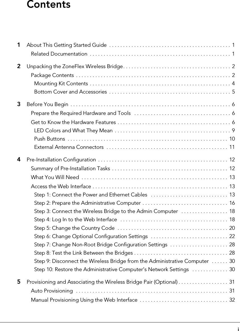 i1About This Getting Started Guide  . . . . . . . . . . . . . . . . . . . . . . . . . . . . . . . . . . . . . . . . . . . . 1Related Documentation  . . . . . . . . . . . . . . . . . . . . . . . . . . . . . . . . . . . . . . . . . . . . . . . . . . .  12Unpacking the ZoneFlex Wireless Bridge. . . . . . . . . . . . . . . . . . . . . . . . . . . . . . . . . . . . . . . 2Package Contents  . . . . . . . . . . . . . . . . . . . . . . . . . . . . . . . . . . . . . . . . . . . . . . . . . . . . . . . . 2Mounting Kit Contents . . . . . . . . . . . . . . . . . . . . . . . . . . . . . . . . . . . . . . . . . . . . . . . . . . .  4Bottom Cover and Accessories  . . . . . . . . . . . . . . . . . . . . . . . . . . . . . . . . . . . . . . . . . . . .  53Before You Begin  . . . . . . . . . . . . . . . . . . . . . . . . . . . . . . . . . . . . . . . . . . . . . . . . . . . . . . . . . .  6Prepare the Required Hardware and Tools   . . . . . . . . . . . . . . . . . . . . . . . . . . . . . . . . . . .  6Get to Know the Hardware Features . . . . . . . . . . . . . . . . . . . . . . . . . . . . . . . . . . . . . . . . . 6LED Colors and What They Mean  . . . . . . . . . . . . . . . . . . . . . . . . . . . . . . . . . . . . . . . . . .  9Push Buttons  . . . . . . . . . . . . . . . . . . . . . . . . . . . . . . . . . . . . . . . . . . . . . . . . . . . . . . . . . . 10External Antenna Connectors  . . . . . . . . . . . . . . . . . . . . . . . . . . . . . . . . . . . . . . . . . . . .  114Pre-Installation Configuration  . . . . . . . . . . . . . . . . . . . . . . . . . . . . . . . . . . . . . . . . . . . . . . .  12Summary of Pre-Installation Tasks . . . . . . . . . . . . . . . . . . . . . . . . . . . . . . . . . . . . . . . . . .  12What You Will Need  . . . . . . . . . . . . . . . . . . . . . . . . . . . . . . . . . . . . . . . . . . . . . . . . . . . . . 13Access the Web Interface . . . . . . . . . . . . . . . . . . . . . . . . . . . . . . . . . . . . . . . . . . . . . . . . .  13Step 1: Connect the Power and Ethernet Cables   . . . . . . . . . . . . . . . . . . . . . . . . . . . .  13Step 2: Prepare the Administrative Computer . . . . . . . . . . . . . . . . . . . . . . . . . . . . . . .  16Step 3: Connect the Wireless Bridge to the Admin Computer   . . . . . . . . . . . . . . . . .  18Step 4: Log In to the Web Interface  . . . . . . . . . . . . . . . . . . . . . . . . . . . . . . . . . . . . . . .  18Step 5: Change the Country Code  . . . . . . . . . . . . . . . . . . . . . . . . . . . . . . . . . . . . . . . . 20Step 6: Change Optional Configuration Settings  . . . . . . . . . . . . . . . . . . . . . . . . . . . .  22Step 7: Change Non-Root Bridge Configuration Settings  . . . . . . . . . . . . . . . . . . . . .  28Step 8: Test the Link Between the Bridges . . . . . . . . . . . . . . . . . . . . . . . . . . . . . . . . . .  28Step 9: Disconnect the Wireless Bridge from the Administrative Computer  . . . . . .  30Step 10: Restore the Administrative Computer’s Network Settings   . . . . . . . . . . . . .  305Provisioning and Associating the Wireless Bridge Pair (Optional) . . . . . . . . . . . . . . . . . .  31Auto Provisioning  . . . . . . . . . . . . . . . . . . . . . . . . . . . . . . . . . . . . . . . . . . . . . . . . . . . . . . . 31Manual Provisioning Using the Web Interface  . . . . . . . . . . . . . . . . . . . . . . . . . . . . . . . .  32Contents