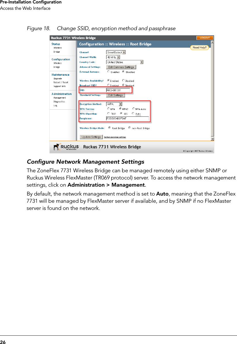 26Pre-Installation ConfigurationAccess the Web InterfaceFigure 18. Change SSID, encryption method and passphraseConfigure Network Management SettingsThe ZoneFlex 7731 Wireless Bridge can be managed remotely using either SNMP or Ruckus Wireless FlexMaster (TR069 protocol) server. To access the network management settings, click on Administration &gt; Management. By default, the network management method is set to Auto, meaning that the ZoneFlex 7731 will be managed by FlexMaster server if available, and by SNMP if no FlexMaster server is found on the network. 