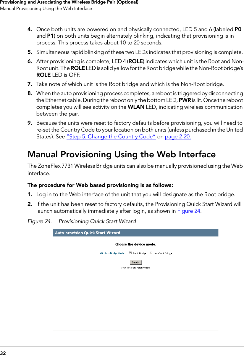 32Provisioning and Associating the Wireless Bridge Pair (Optional)Manual Provisioning Using the Web Interface4. Once both units are powered on and physically connected, LED 5 and 6 (labeled P0 and P1) on both units begin alternately blinking, indicating that provisioning is in process. This process takes about 10 to 20 seconds. 5. Simultaneous rapid blinking of these two LEDs indicates that provisioning is complete. 6. After provisioning is complete, LED 4 (ROLE) indicates which unit is the Root and Non-Root unit. The ROLE LED is solid yellow for the Root bridge while the Non-Root bridge’s ROLE LED is OFF.7. Take note of which unit is the Root bridge and which is the Non-Root bridge.8. When the auto provisioning process completes, a reboot is triggered by disconnecting the Ethernet cable. During the reboot only the bottom LED, PWR is lit. Once the reboot completes you will see activity on the WLAN LED, indicating wireless communication between the pair.9. Because the units were reset to factory defaults before provisioning, you will need to re-set the Country Code to your location on both units (unless purchased in the United States). See “Step 5: Change the Country Code” on page 2-20.Manual Provisioning Using the Web InterfaceThe ZoneFlex 7731 Wireless Bridge units can also be manually provisioned using the Web interface. The procedure for Web based provisioning is as follows:1. Log in to the Web interface of the unit that you will designate as the Root bridge.2. If the unit has been reset to factory defaults, the Provisioning Quick Start Wizard will launch automatically immediately after login, as shown in Figure 24.Figure 24. Provisioning Quick Start Wizard