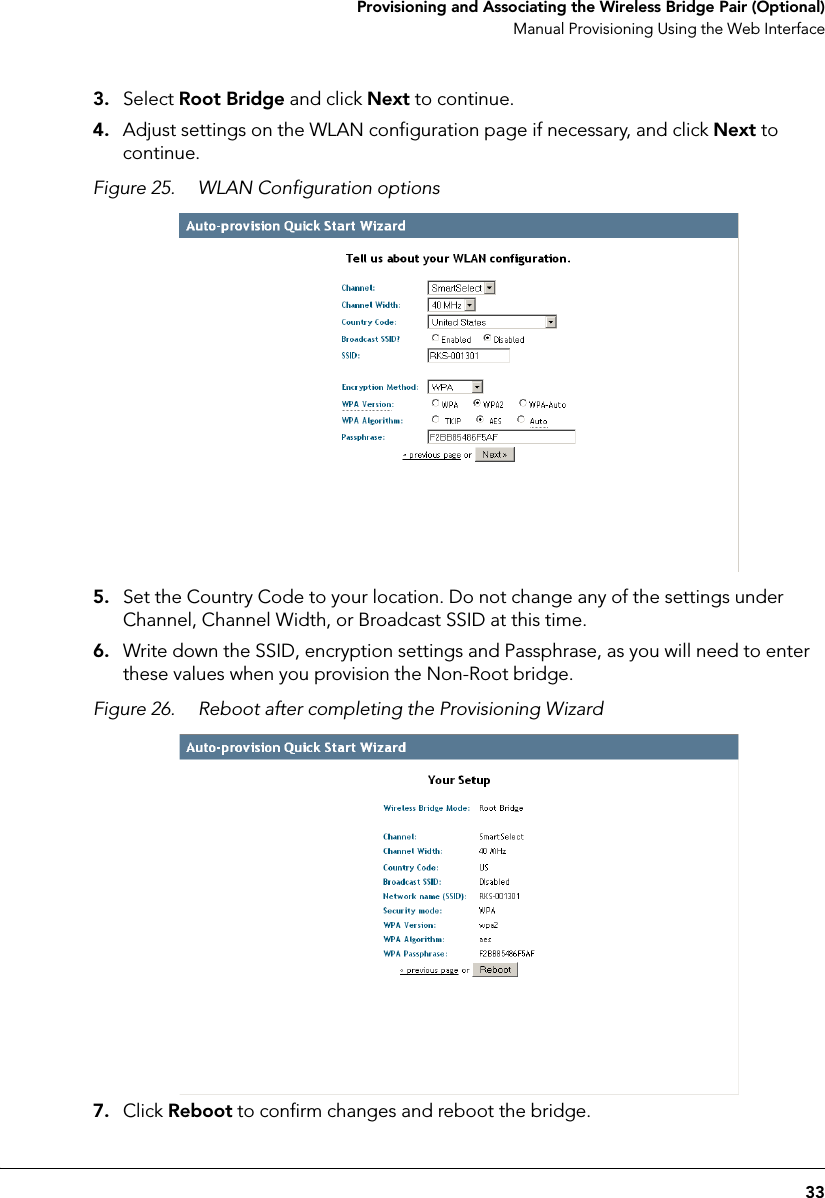 33 Provisioning and Associating the Wireless Bridge Pair (Optional)Manual Provisioning Using the Web Interface3. Select Root Bridge and click Next to continue.4. Adjust settings on the WLAN configuration page if necessary, and click Next to continue.Figure 25. WLAN Configuration options5. Set the Country Code to your location. Do not change any of the settings under Channel, Channel Width, or Broadcast SSID at this time.6. Write down the SSID, encryption settings and Passphrase, as you will need to enter these values when you provision the Non-Root bridge. Figure 26. Reboot after completing the Provisioning Wizard 7. Click Reboot to confirm changes and reboot the bridge.