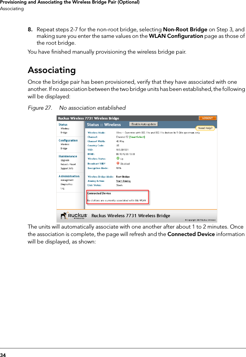 34Provisioning and Associating the Wireless Bridge Pair (Optional)Associating8. Repeat steps 2-7 for the non-root bridge, selecting Non-Root Bridge on Step 3, and making sure you enter the same values on the WLAN Configuration page as those of the root bridge.You have finished manually provisioning the wireless bridge pair.AssociatingOnce the bridge pair has been provisioned, verify that they have associated with one another. If no association between the two bridge units has been established, the following will be displayed: Figure 27. No association establishedThe units will automatically associate with one another after about 1 to 2 minutes. Once the association is complete, the page will refresh and the Connected Device information will be displayed, as shown: