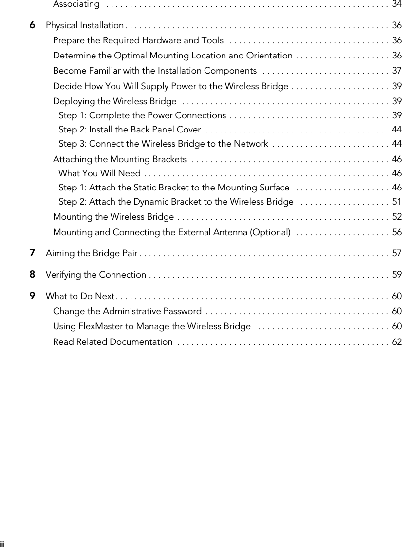 iiAssociating   . . . . . . . . . . . . . . . . . . . . . . . . . . . . . . . . . . . . . . . . . . . . . . . . . . . . . . . . . . . .  346Physical Installation. . . . . . . . . . . . . . . . . . . . . . . . . . . . . . . . . . . . . . . . . . . . . . . . . . . . . . . .  36Prepare the Required Hardware and Tools   . . . . . . . . . . . . . . . . . . . . . . . . . . . . . . . . . .  36Determine the Optimal Mounting Location and Orientation . . . . . . . . . . . . . . . . . . . .  36Become Familiar with the Installation Components  . . . . . . . . . . . . . . . . . . . . . . . . . . .  37Decide How You Will Supply Power to the Wireless Bridge . . . . . . . . . . . . . . . . . . . . .  39Deploying the Wireless Bridge  . . . . . . . . . . . . . . . . . . . . . . . . . . . . . . . . . . . . . . . . . . . .  39Step 1: Complete the Power Connections . . . . . . . . . . . . . . . . . . . . . . . . . . . . . . . . . .  39Step 2: Install the Back Panel Cover  . . . . . . . . . . . . . . . . . . . . . . . . . . . . . . . . . . . . . . .  44Step 3: Connect the Wireless Bridge to the Network  . . . . . . . . . . . . . . . . . . . . . . . . .  44Attaching the Mounting Brackets  . . . . . . . . . . . . . . . . . . . . . . . . . . . . . . . . . . . . . . . . . .  46What You Will Need . . . . . . . . . . . . . . . . . . . . . . . . . . . . . . . . . . . . . . . . . . . . . . . . . . . .  46Step 1: Attach the Static Bracket to the Mounting Surface   . . . . . . . . . . . . . . . . . . . .  46Step 2: Attach the Dynamic Bracket to the Wireless Bridge   . . . . . . . . . . . . . . . . . . .  51Mounting the Wireless Bridge . . . . . . . . . . . . . . . . . . . . . . . . . . . . . . . . . . . . . . . . . . . . .  52Mounting and Connecting the External Antenna (Optional)  . . . . . . . . . . . . . . . . . . . .  567Aiming the Bridge Pair . . . . . . . . . . . . . . . . . . . . . . . . . . . . . . . . . . . . . . . . . . . . . . . . . . . . . 578Verifying the Connection . . . . . . . . . . . . . . . . . . . . . . . . . . . . . . . . . . . . . . . . . . . . . . . . . . .  599What to Do Next. . . . . . . . . . . . . . . . . . . . . . . . . . . . . . . . . . . . . . . . . . . . . . . . . . . . . . . . . .  60Change the Administrative Password  . . . . . . . . . . . . . . . . . . . . . . . . . . . . . . . . . . . . . . .  60Using FlexMaster to Manage the Wireless Bridge   . . . . . . . . . . . . . . . . . . . . . . . . . . . .  60Read Related Documentation  . . . . . . . . . . . . . . . . . . . . . . . . . . . . . . . . . . . . . . . . . . . . .  62