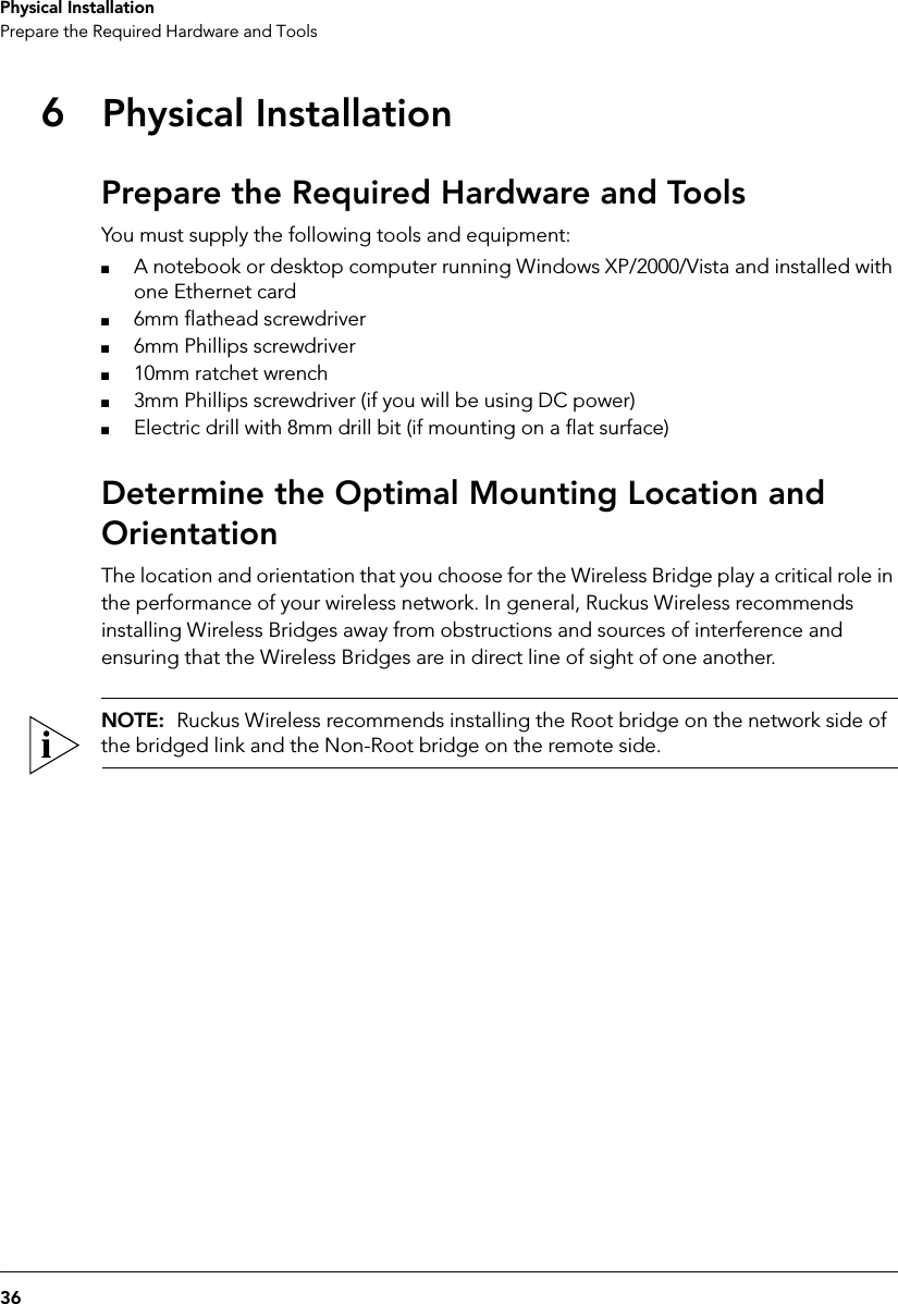 36Physical InstallationPrepare the Required Hardware and Tools6Physical InstallationPrepare the Required Hardware and ToolsYou must supply the following tools and equipment:■A notebook or desktop computer running Windows XP/2000/Vista and installed with one Ethernet card■6mm flathead screwdriver■6mm Phillips screwdriver■10mm ratchet wrench■3mm Phillips screwdriver (if you will be using DC power)■Electric drill with 8mm drill bit (if mounting on a flat surface)Determine the Optimal Mounting Location and OrientationThe location and orientation that you choose for the Wireless Bridge play a critical role in the performance of your wireless network. In general, Ruckus Wireless recommends installing Wireless Bridges away from obstructions and sources of interference and ensuring that the Wireless Bridges are in direct line of sight of one another.NOTE:  Ruckus Wireless recommends installing the Root bridge on the network side of the bridged link and the Non-Root bridge on the remote side.
