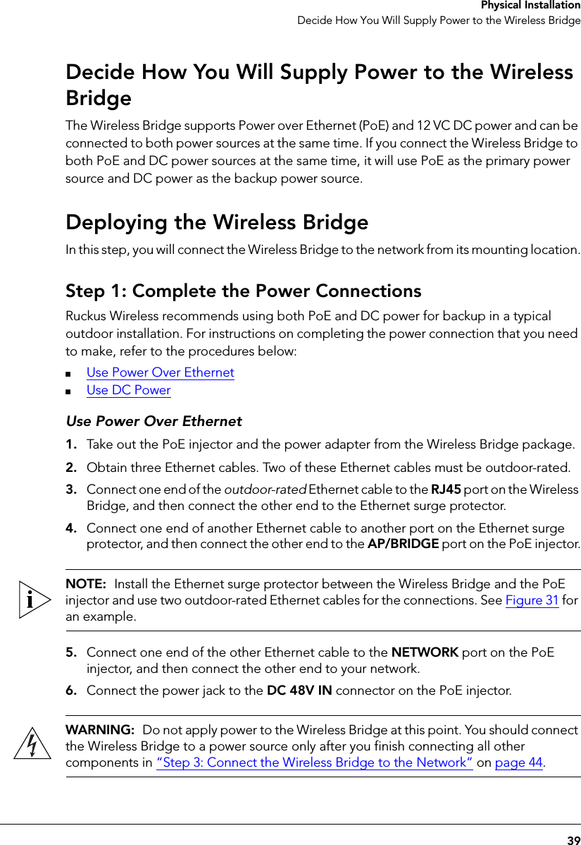 39 Physical InstallationDecide How You Will Supply Power to the Wireless BridgeDecide How You Will Supply Power to the Wireless BridgeThe Wireless Bridge supports Power over Ethernet (PoE) and 12 VC DC power and can be connected to both power sources at the same time. If you connect the Wireless Bridge to both PoE and DC power sources at the same time, it will use PoE as the primary power source and DC power as the backup power source.Deploying the Wireless BridgeIn this step, you will connect the Wireless Bridge to the network from its mounting location.Step 1: Complete the Power ConnectionsRuckus Wireless recommends using both PoE and DC power for backup in a typical outdoor installation. For instructions on completing the power connection that you need to make, refer to the procedures below:■Use Power Over Ethernet■Use DC PowerUse Power Over Ethernet1. Take out the PoE injector and the power adapter from the Wireless Bridge package.2. Obtain three Ethernet cables. Two of these Ethernet cables must be outdoor-rated.3. Connect one end of the outdoor-rated Ethernet cable to the RJ45 port on the Wireless Bridge, and then connect the other end to the Ethernet surge protector.4. Connect one end of another Ethernet cable to another port on the Ethernet surge protector, and then connect the other end to the AP/BRIDGE port on the PoE injector.NOTE:  Install the Ethernet surge protector between the Wireless Bridge and the PoE injector and use two outdoor-rated Ethernet cables for the connections. See Figure 31 for an example.5. Connect one end of the other Ethernet cable to the NETWORK port on the PoE injector, and then connect the other end to your network.6. Connect the power jack to the DC 48V IN connector on the PoE injector.WARNING:  Do not apply power to the Wireless Bridge at this point. You should connect the Wireless Bridge to a power source only after you finish connecting all other components in “Step 3: Connect the Wireless Bridge to the Network” on page 44.