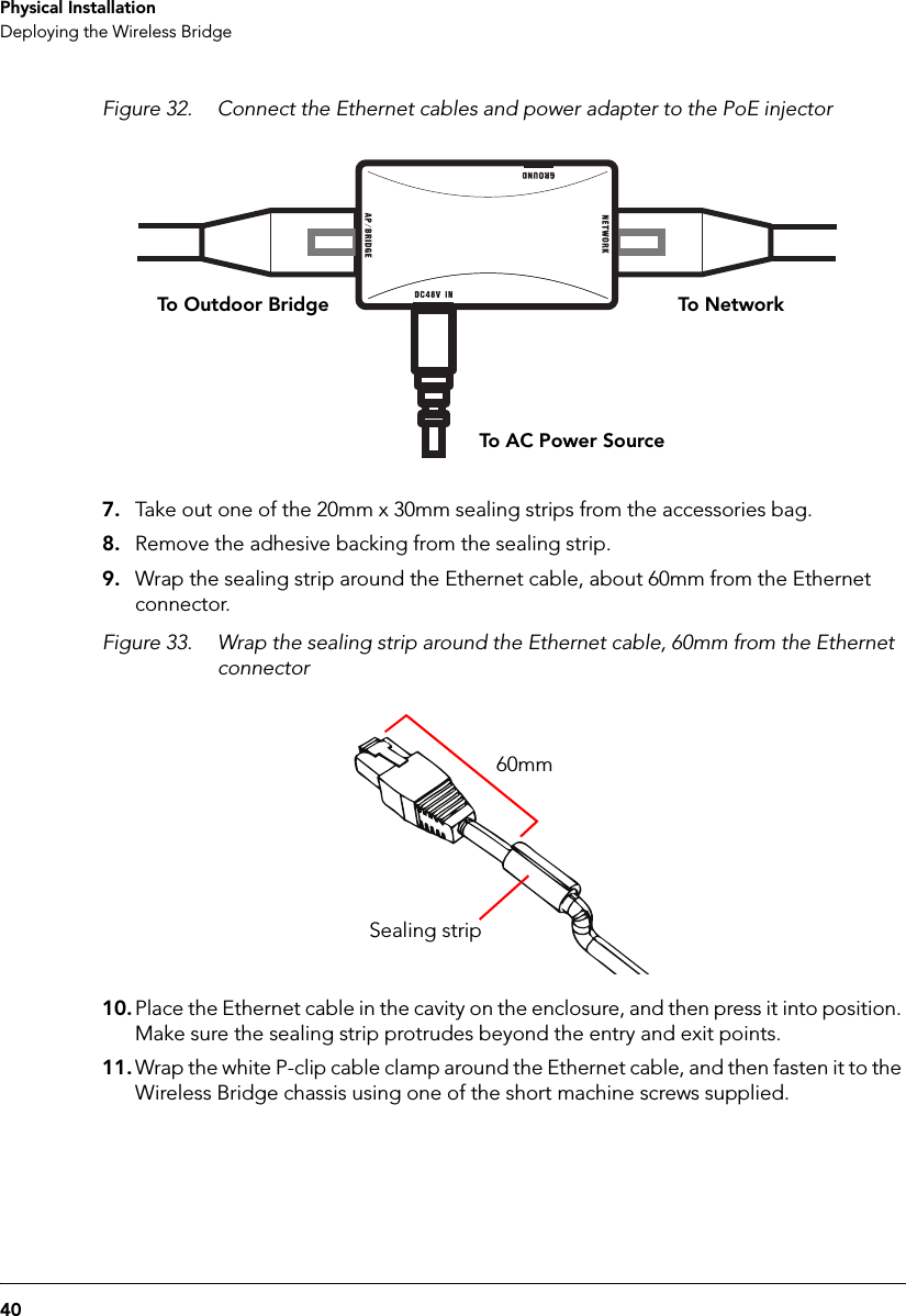 40Physical InstallationDeploying the Wireless BridgeFigure 32. Connect the Ethernet cables and power adapter to the PoE injectorTo N etworkTo Outdoor BridgeTo AC Power Source7. Take out one of the 20mm x 30mm sealing strips from the accessories bag.8. Remove the adhesive backing from the sealing strip.9. Wrap the sealing strip around the Ethernet cable, about 60mm from the Ethernet connector.Figure 33. Wrap the sealing strip around the Ethernet cable, 60mm from the Ethernet connector60mmSealing strip10. Place the Ethernet cable in the cavity on the enclosure, and then press it into position. Make sure the sealing strip protrudes beyond the entry and exit points. 11. Wrap the white P-clip cable clamp around the Ethernet cable, and then fasten it to the Wireless Bridge chassis using one of the short machine screws supplied.