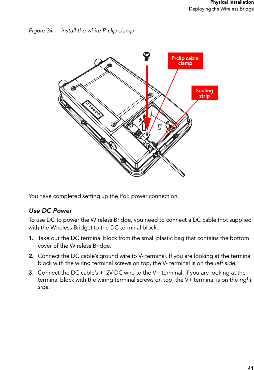 41 Physical InstallationDeploying the Wireless BridgeFigure 34. Install the white P-clip clampSealing stripP-clip cable clampYou have completed setting up the PoE power connection.Use DC PowerTo use DC to power the Wireless Bridge, you need to connect a DC cable (not supplied with the Wireless Bridge) to the DC terminal block.1. Take out the DC terminal block from the small plastic bag that contains the bottom cover of the Wireless Bridge.2. Connect the DC cable’s ground wire to V- terminal. If you are looking at the terminal block with the wiring terminal screws on top, the V- terminal is on the left side.3. Connect the DC cable’s +12V DC wire to the V+ terminal. If you are looking at the terminal block with the wiring terminal screws on top, the V+ terminal is on the right side.