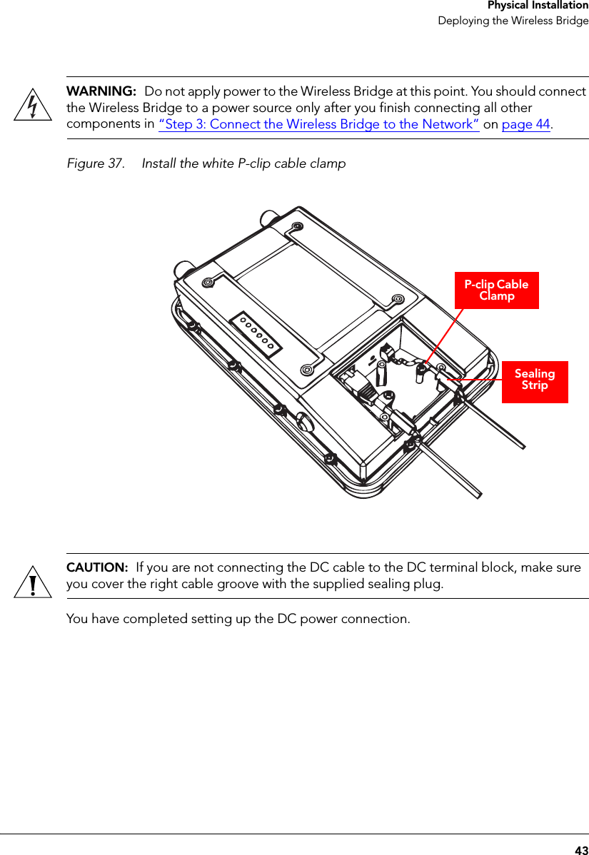 43 Physical InstallationDeploying the Wireless BridgeWARNING:  Do not apply power to the Wireless Bridge at this point. You should connect the Wireless Bridge to a power source only after you finish connecting all other components in “Step 3: Connect the Wireless Bridge to the Network” on page 44.Figure 37. Install the white P-clip cable clamp P-clip Cable ClampSealing StripCAUTION:  If you are not connecting the DC cable to the DC terminal block, make sure you cover the right cable groove with the supplied sealing plug.You have completed setting up the DC power connection.