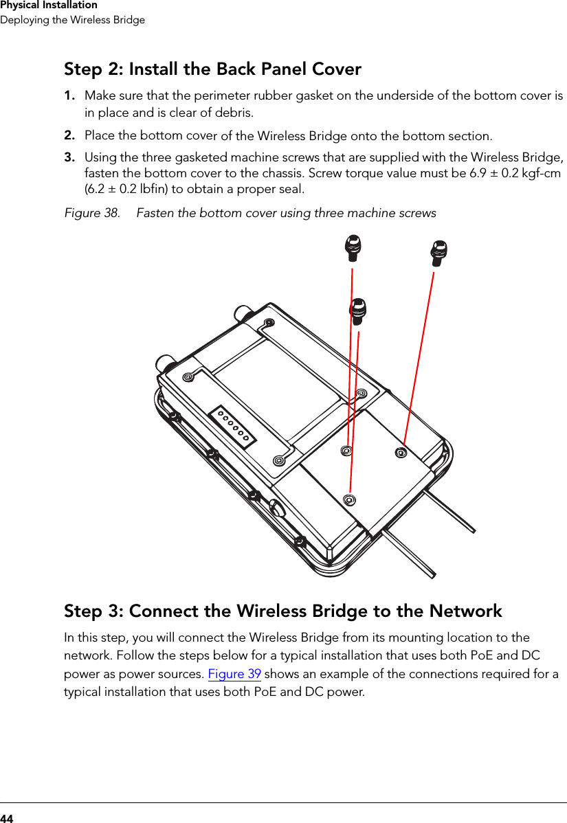 44Physical InstallationDeploying the Wireless BridgeStep 2: Install the Back Panel Cover1. Make sure that the perimeter rubber gasket on the underside of the bottom cover is in place and is clear of debris.2. Place the bottom cover of the Wireless Bridge onto the bottom section.3. Using the three gasketed machine screws that are supplied with the Wireless Bridge, fasten the bottom cover to the chassis. Screw torque value must be 6.9 ± 0.2 kgf-cm (6.2 ± 0.2 lbfin) to obtain a proper seal.Figure 38. Fasten the bottom cover using three machine screwsStep 3: Connect the Wireless Bridge to the NetworkIn this step, you will connect the Wireless Bridge from its mounting location to the network. Follow the steps below for a typical installation that uses both PoE and DC power as power sources. Figure 39 shows an example of the connections required for a typical installation that uses both PoE and DC power. 