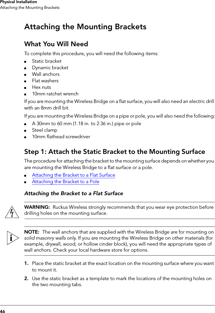 46Physical InstallationAttaching the Mounting BracketsAttaching the Mounting BracketsWhat You Will NeedTo complete this procedure, you will need the following items:■Static bracket■Dynamic bracket■Wall anchors■Flat washers■Hex nuts■10mm ratchet wrenchIf you are mounting the Wireless Bridge on a flat surface, you will also need an electric drill with an 8mm drill bit.If you are mounting the Wireless Bridge on a pipe or pole, you will also need the following:■A 30mm to 60 mm (1.18 in. to 2.36 in.) pipe or pole■Steel clamp■10mm flathead screwdriver Step 1: Attach the Static Bracket to the Mounting SurfaceThe procedure for attaching the bracket to the mounting surface depends on whether you are mounting the Wireless Bridge to a flat surface or a pole.■Attaching the Bracket to a Flat Surface■Attaching the Bracket to a PoleAttaching the Bracket to a Flat SurfaceWARNING:  Ruckus Wireless strongly recommends that you wear eye protection before drilling holes on the mounting surface.NOTE:  The wall anchors that are supplied with the Wireless Bridge are for mounting on solid masonry walls only. If you are mounting the Wireless Bridge on other materials (for example, drywall, wood, or hollow cinder block), you will need the appropriate types of wall anchors. Check your local hardware store for options.1. Place the static bracket at the exact location on the mounting surface where you want to mount it.2. Use the static bracket as a template to mark the locations of the mounting holes on the two mounting tabs.