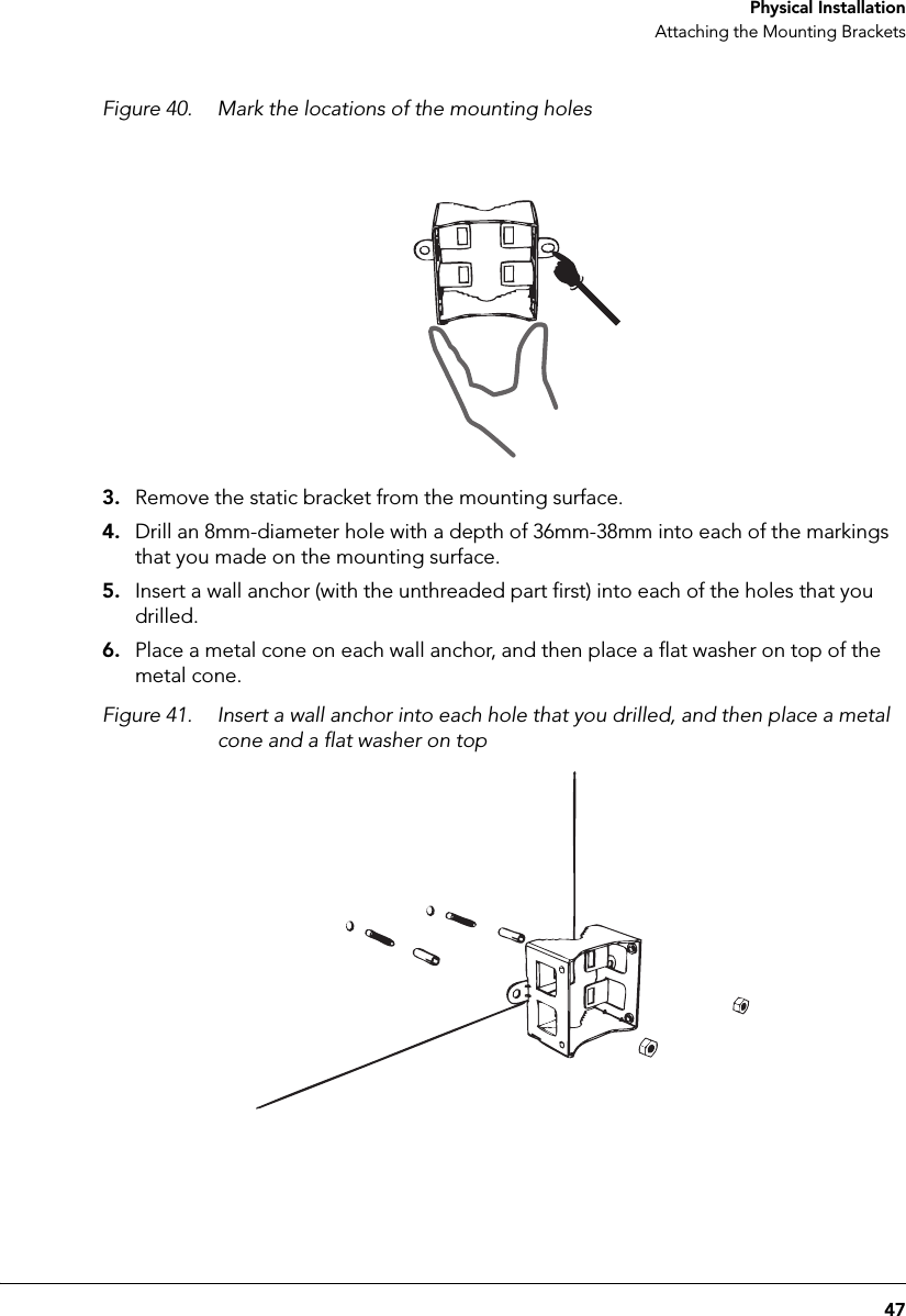 47 Physical InstallationAttaching the Mounting BracketsFigure 40. Mark the locations of the mounting holes3. Remove the static bracket from the mounting surface.4. Drill an 8mm-diameter hole with a depth of 36mm-38mm into each of the markings that you made on the mounting surface.5. Insert a wall anchor (with the unthreaded part first) into each of the holes that you drilled.6. Place a metal cone on each wall anchor, and then place a flat washer on top of the metal cone.Figure 41. Insert a wall anchor into each hole that you drilled, and then place a metal cone and a flat washer on top