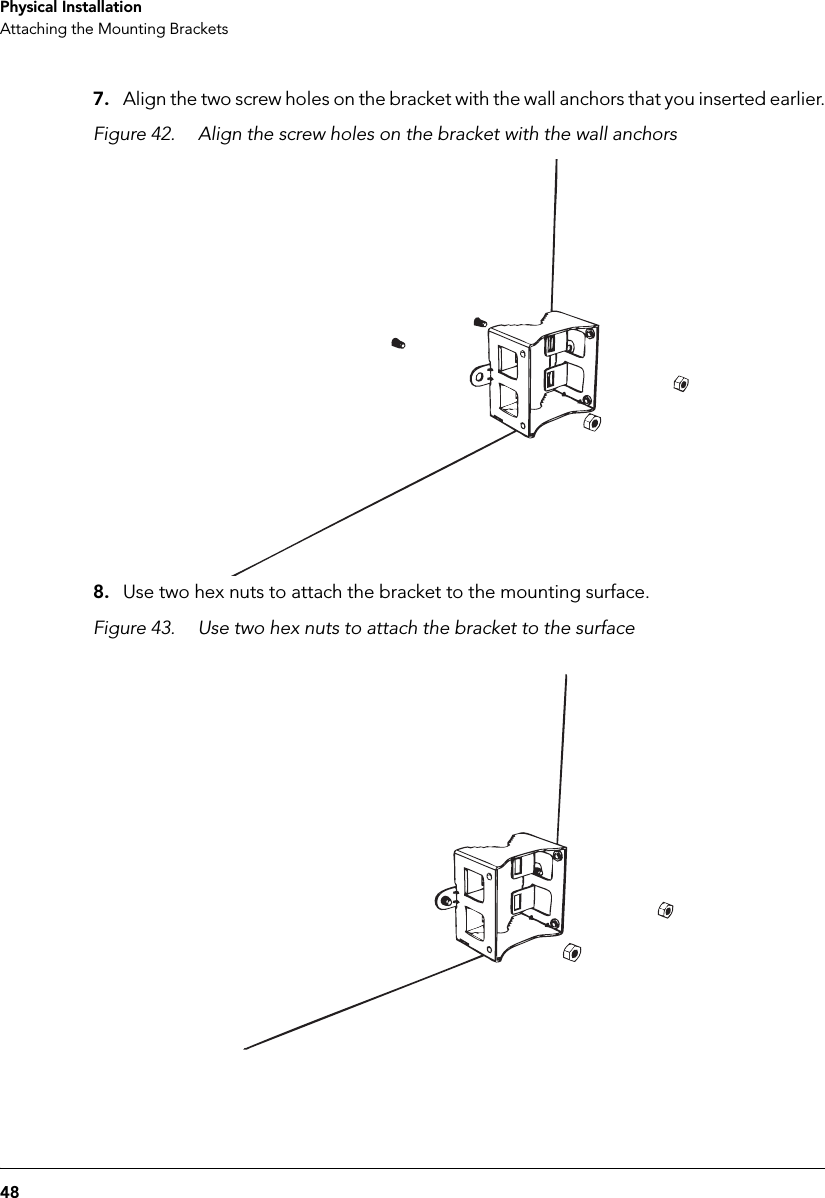 48Physical InstallationAttaching the Mounting Brackets7. Align the two screw holes on the bracket with the wall anchors that you inserted earlier.Figure 42. Align the screw holes on the bracket with the wall anchors8. Use two hex nuts to attach the bracket to the mounting surface. Figure 43. Use two hex nuts to attach the bracket to the surface