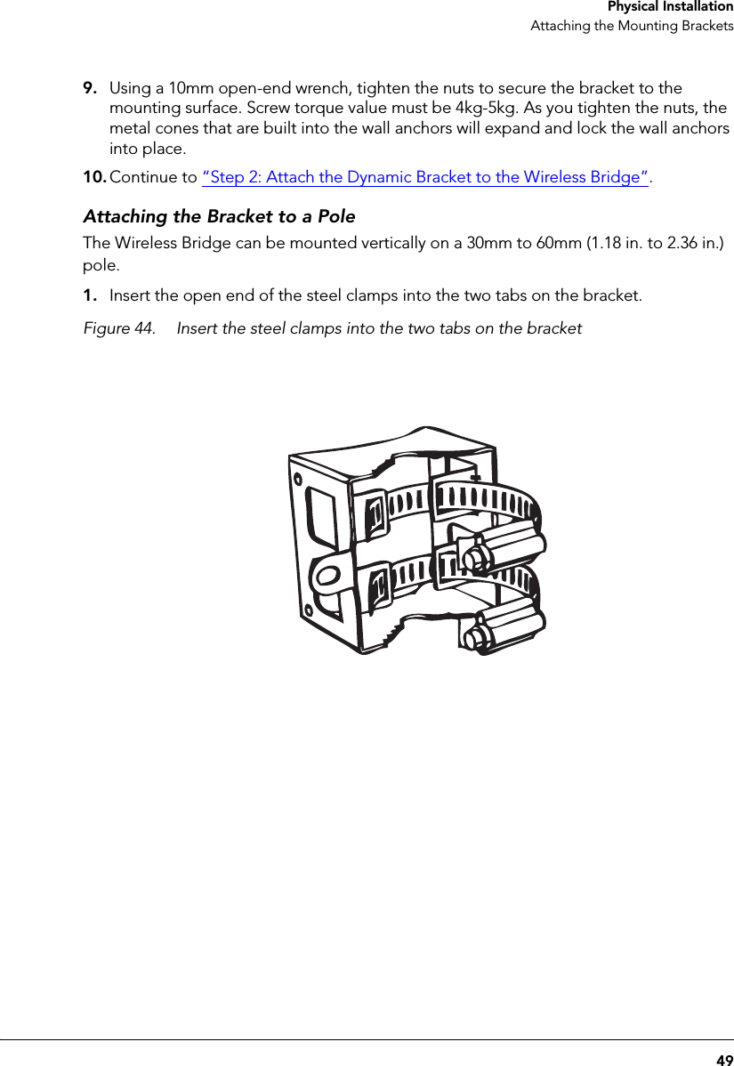 49 Physical InstallationAttaching the Mounting Brackets9. Using a 10mm open-end wrench, tighten the nuts to secure the bracket to the mounting surface. Screw torque value must be 4kg-5kg. As you tighten the nuts, the metal cones that are built into the wall anchors will expand and lock the wall anchors into place.10. Continue to “Step 2: Attach the Dynamic Bracket to the Wireless Bridge”.Attaching the Bracket to a PoleThe Wireless Bridge can be mounted vertically on a 30mm to 60mm (1.18 in. to 2.36 in.) pole.1. Insert the open end of the steel clamps into the two tabs on the bracket.Figure 44. Insert the steel clamps into the two tabs on the bracket