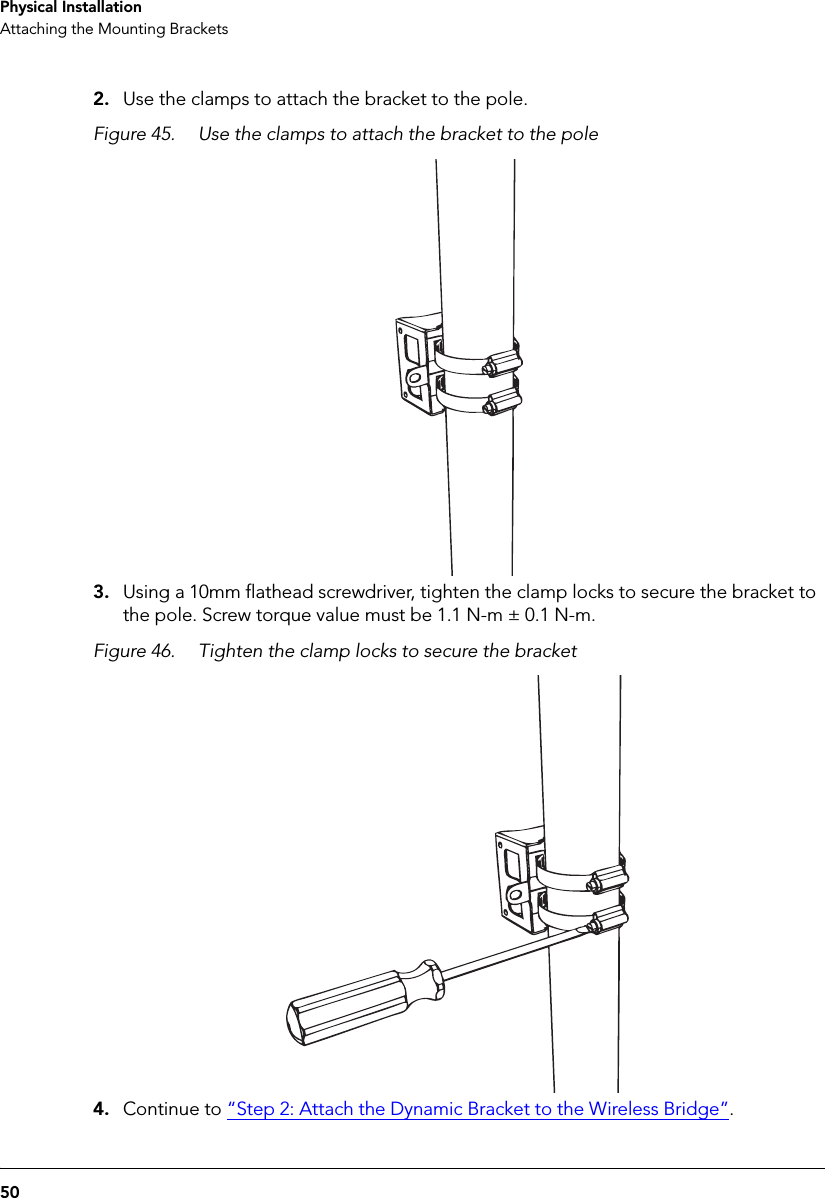 50Physical InstallationAttaching the Mounting Brackets2. Use the clamps to attach the bracket to the pole.Figure 45. Use the clamps to attach the bracket to the pole3. Using a 10mm flathead screwdriver, tighten the clamp locks to secure the bracket to the pole. Screw torque value must be 1.1 N-m ± 0.1 N-m.Figure 46. Tighten the clamp locks to secure the bracket4. Continue to “Step 2: Attach the Dynamic Bracket to the Wireless Bridge”.