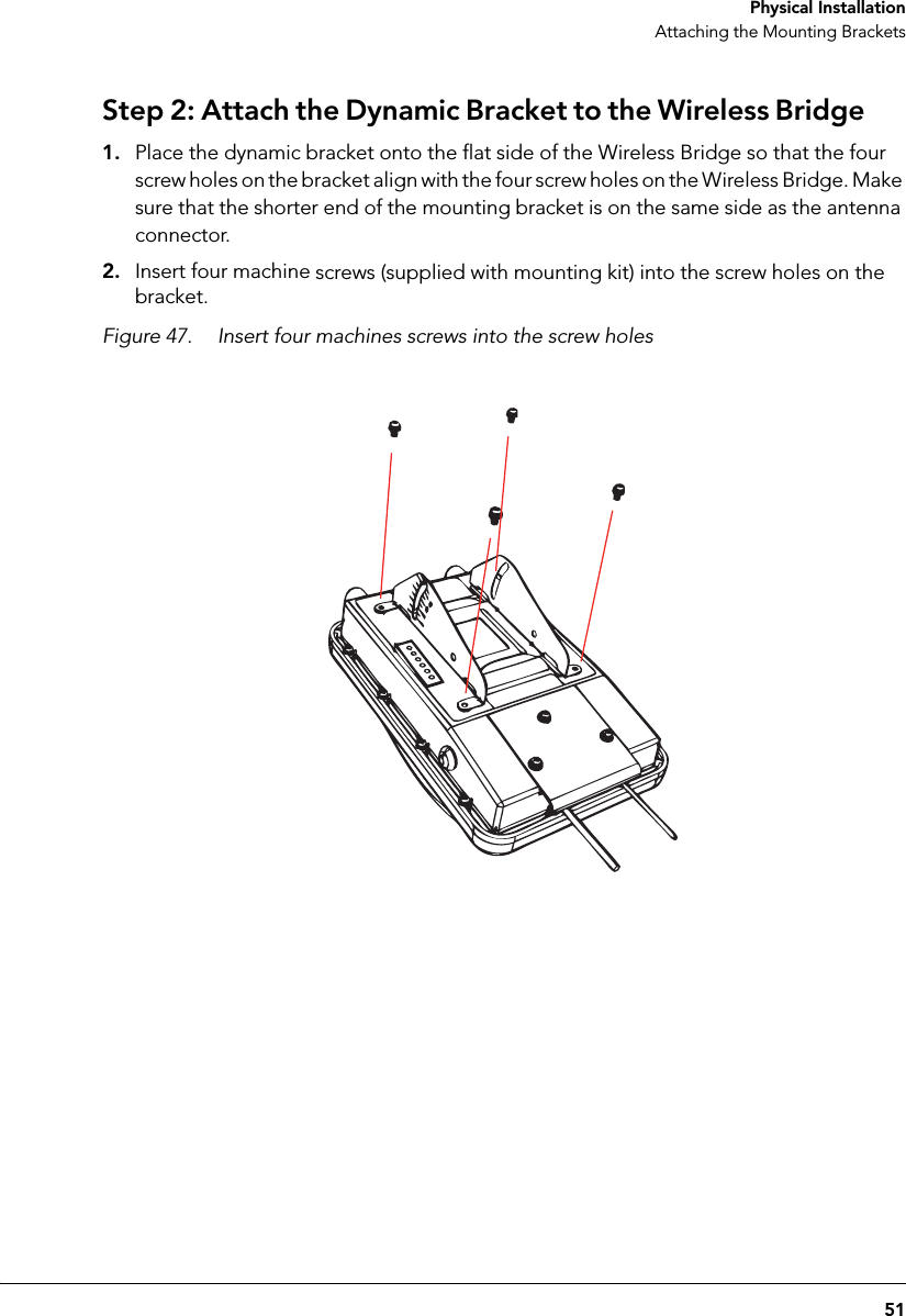 51 Physical InstallationAttaching the Mounting BracketsStep 2: Attach the Dynamic Bracket to the Wireless Bridge1. Place the dynamic bracket onto the flat side of the Wireless Bridge so that the four screw holes on the bracket align with the four screw holes on the Wireless Bridge. Make sure that the shorter end of the mounting bracket is on the same side as the antenna connector.2. Insert four machine screws (supplied with mounting kit) into the screw holes on the bracket.Figure 47. Insert four machines screws into the screw holes