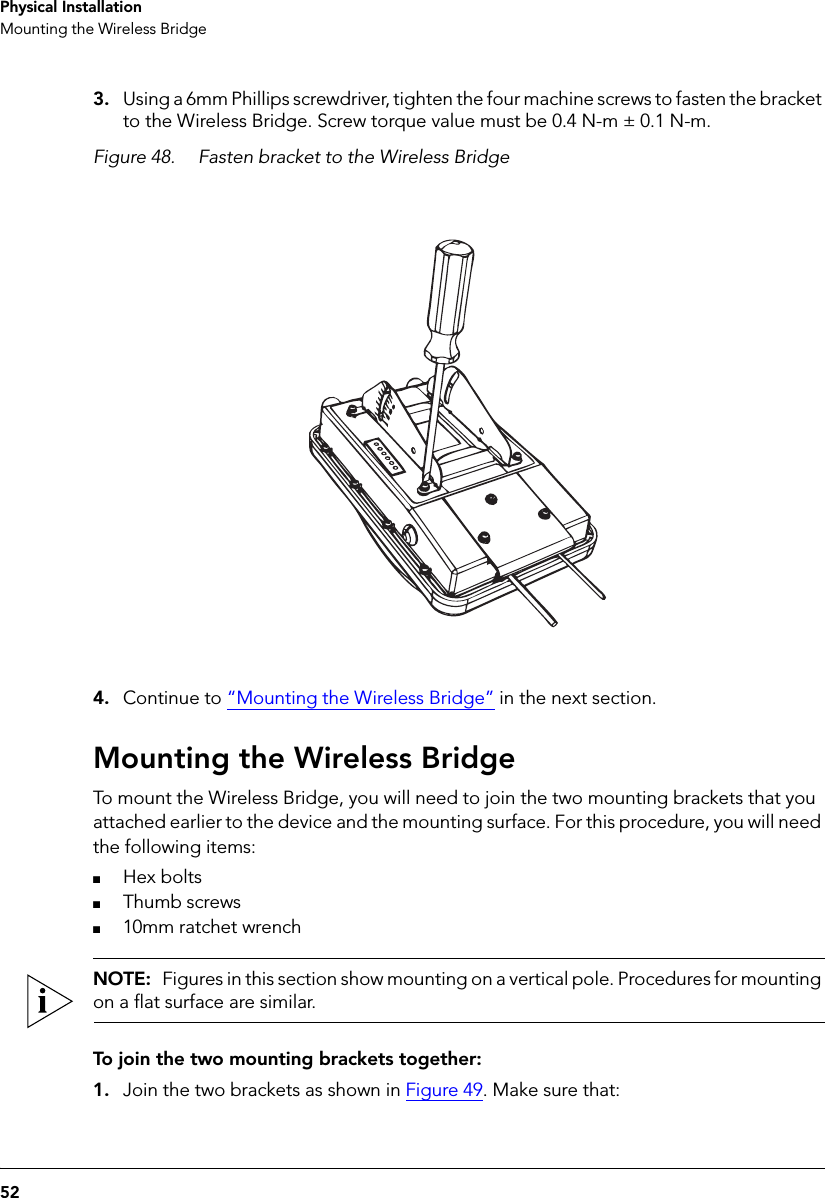 52Physical InstallationMounting the Wireless Bridge3. Using a 6mm Phillips screwdriver, tighten the four machine screws to fasten the bracket to the Wireless Bridge. Screw torque value must be 0.4 N-m ± 0.1 N-m.Figure 48. Fasten bracket to the Wireless Bridge4. Continue to “Mounting the Wireless Bridge” in the next section.Mounting the Wireless BridgeTo mount the Wireless Bridge, you will need to join the two mounting brackets that you attached earlier to the device and the mounting surface. For this procedure, you will need the following items:■Hex bolts■Thumb screws■10mm ratchet wrenchNOTE:  Figures in this section show mounting on a vertical pole. Procedures for mounting on a flat surface are similar.To join the two mounting brackets together:1. Join the two brackets as shown in Figure 49. Make sure that: