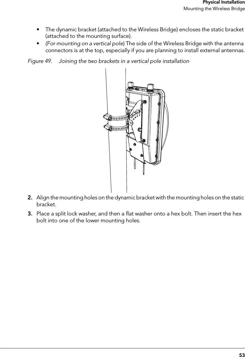 53 Physical InstallationMounting the Wireless Bridge• The dynamic bracket (attached to the Wireless Bridge) encloses the static bracket (attached to the mounting surface).•(For mounting on a vertical pole) The side of the Wireless Bridge with the antenna connectors is at the top, especially if you are planning to install external antennas.Figure 49. Joining the two brackets in a vertical pole installation2. Align the mounting holes on the dynamic bracket with the mounting holes on the static bracket.3. Place a split lock washer, and then a flat washer onto a hex bolt. Then insert the hex bolt into one of the lower mounting holes. 