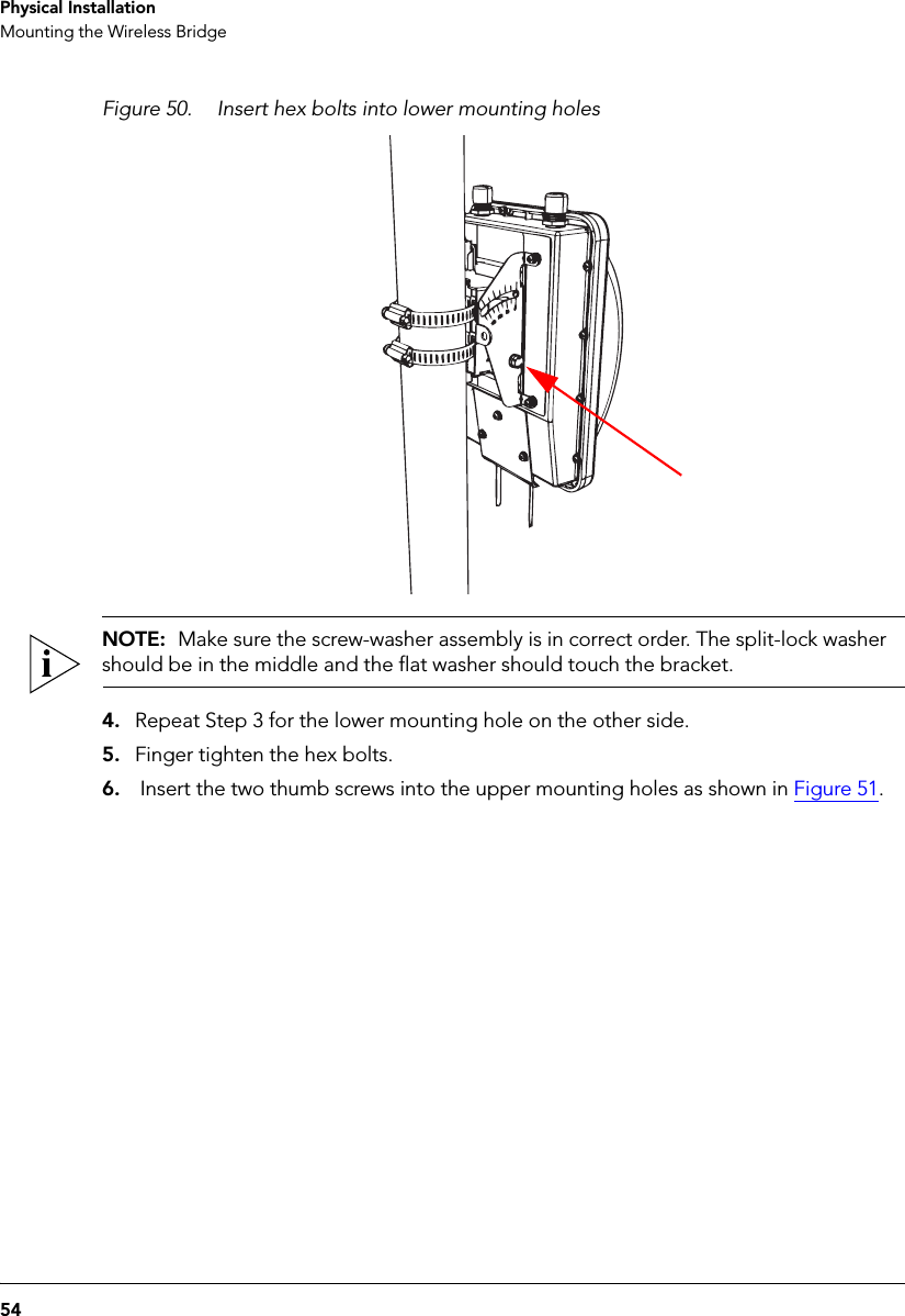 54Physical InstallationMounting the Wireless BridgeFigure 50. Insert hex bolts into lower mounting holesNOTE:  Make sure the screw-washer assembly is in correct order. The split-lock washer should be in the middle and the flat washer should touch the bracket.4. Repeat Step 3 for the lower mounting hole on the other side.5. Finger tighten the hex bolts.6.  Insert the two thumb screws into the upper mounting holes as shown in Figure 51.