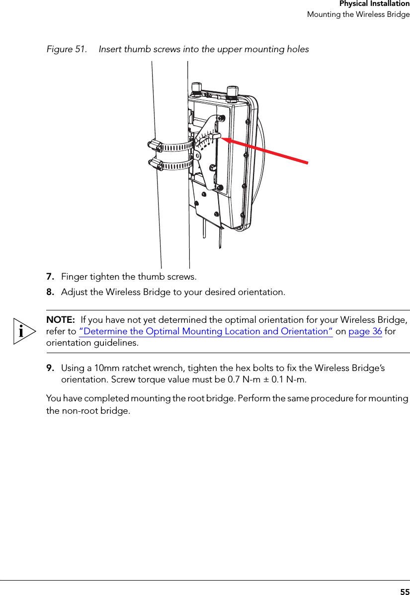 55 Physical InstallationMounting the Wireless BridgeFigure 51. Insert thumb screws into the upper mounting holes7. Finger tighten the thumb screws.8. Adjust the Wireless Bridge to your desired orientation. NOTE:  If you have not yet determined the optimal orientation for your Wireless Bridge, refer to “Determine the Optimal Mounting Location and Orientation” on page 36 for orientation guidelines.9. Using a 10mm ratchet wrench, tighten the hex bolts to fix the Wireless Bridge’s orientation. Screw torque value must be 0.7 N-m ± 0.1 N-m.You have completed mounting the root bridge. Perform the same procedure for mounting the non-root bridge.