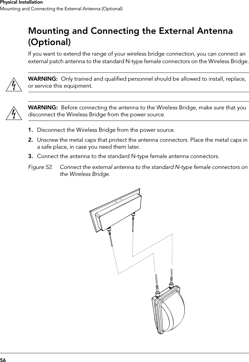 56Physical InstallationMounting and Connecting the External Antenna (Optional)Mounting and Connecting the External Antenna (Optional)If you want to extend the range of your wireless bridge connection, you can connect an external patch antenna to the standard N-type female connectors on the Wireless Bridge.WARNING:  Only trained and qualified personnel should be allowed to install, replace, or service this equipment.WARNING:  Before connecting the antenna to the Wireless Bridge, make sure that you disconnect the Wireless Bridge from the power source.1. Disconnect the Wireless Bridge from the power source.2. Unscrew the metal caps that protect the antenna connectors. Place the metal caps in a safe place, in case you need them later.3. Connect the antenna to the standard N-type female antenna connectors.Figure 52. Connect the external antenna to the standard N-type female connectors on the Wireless Bridge.