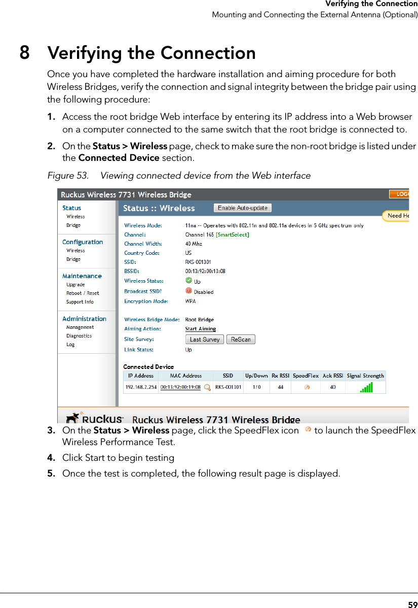 59 Verifying the ConnectionMounting and Connecting the External Antenna (Optional)8Verifying the ConnectionOnce you have completed the hardware installation and aiming procedure for both Wireless Bridges, verify the connection and signal integrity between the bridge pair using the following procedure:1. Access the root bridge Web interface by entering its IP address into a Web browser on a computer connected to the same switch that the root bridge is connected to.2. On the Status &gt; Wireless page, check to make sure the non-root bridge is listed under the Connected Device section.Figure 53. Viewing connected device from the Web interface 3. On the Status &gt; Wireless page, click the SpeedFlex icon  to launch the SpeedFlex Wireless Performance Test.4. Click Start to begin testing5. Once the test is completed, the following result page is displayed.