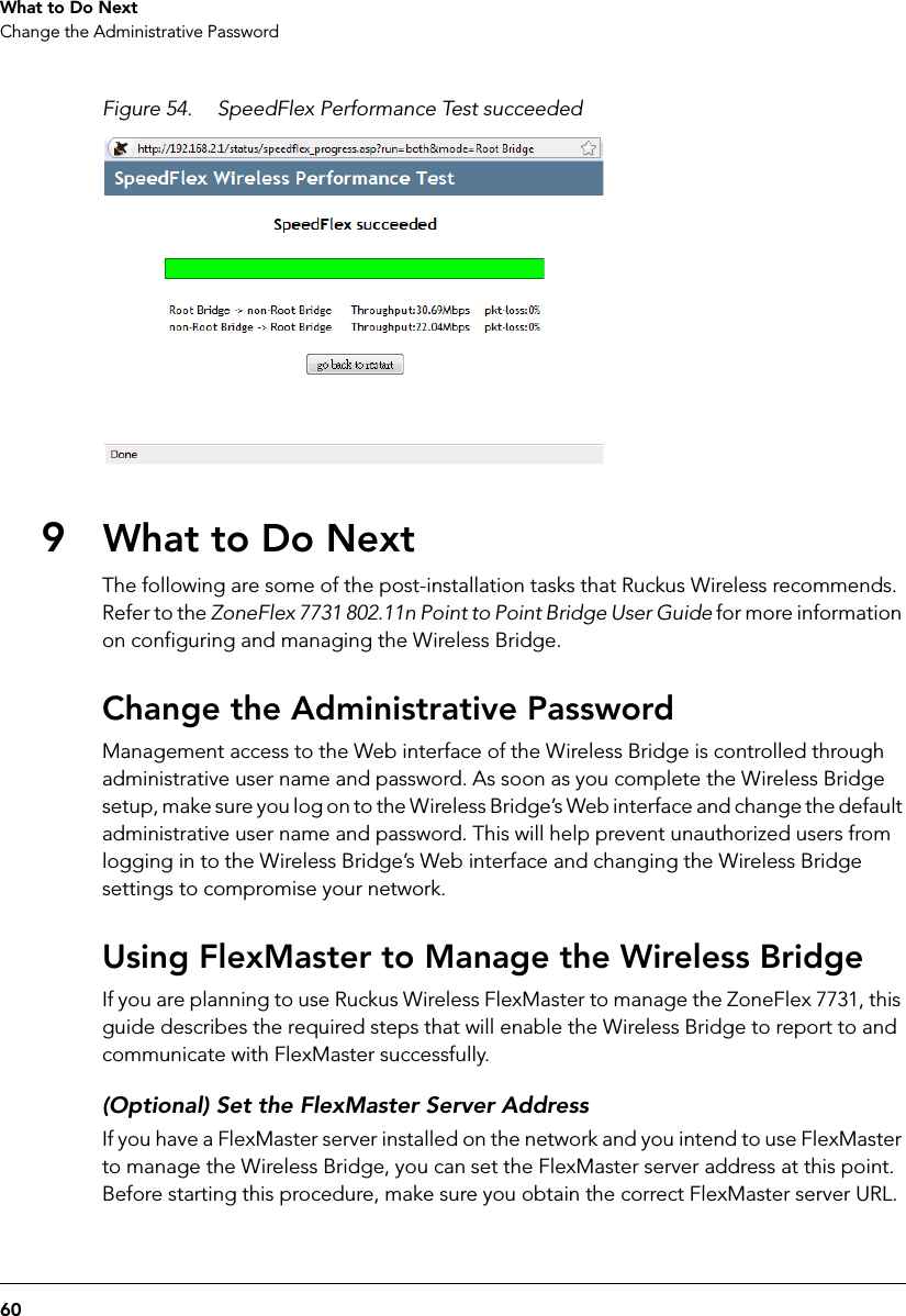 60What to Do NextChange the Administrative PasswordFigure 54. SpeedFlex Performance Test succeeded9What to Do NextThe following are some of the post-installation tasks that Ruckus Wireless recommends. Refer to the ZoneFlex 7731 802.11n Point to Point Bridge User Guide for more information on configuring and managing the Wireless Bridge.Change the Administrative PasswordManagement access to the Web interface of the Wireless Bridge is controlled through administrative user name and password. As soon as you complete the Wireless Bridge setup, make sure you log on to the Wireless Bridge’s Web interface and change the default administrative user name and password. This will help prevent unauthorized users from logging in to the Wireless Bridge’s Web interface and changing the Wireless Bridge settings to compromise your network.Using FlexMaster to Manage the Wireless BridgeIf you are planning to use Ruckus Wireless FlexMaster to manage the ZoneFlex 7731, this guide describes the required steps that will enable the Wireless Bridge to report to and communicate with FlexMaster successfully. (Optional) Set the FlexMaster Server AddressIf you have a FlexMaster server installed on the network and you intend to use FlexMaster to manage the Wireless Bridge, you can set the FlexMaster server address at this point. Before starting this procedure, make sure you obtain the correct FlexMaster server URL.