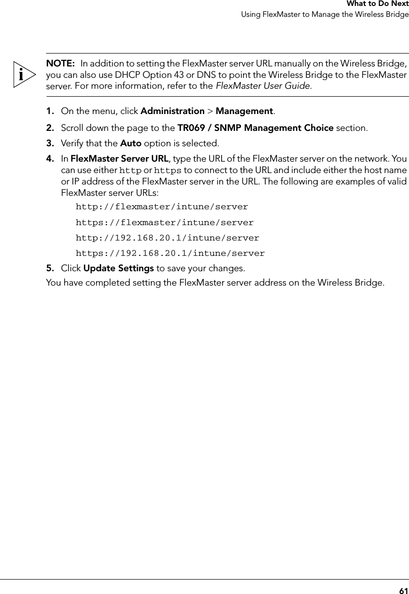 61 What to Do NextUsing FlexMaster to Manage the Wireless BridgeNOTE:  In addition to setting the FlexMaster server URL manually on the Wireless Bridge, you can also use DHCP Option 43 or DNS to point the Wireless Bridge to the FlexMaster server. For more information, refer to the FlexMaster User Guide.1. On the menu, click Administration &gt; Management.2. Scroll down the page to the TR069 / SNMP Management Choice section.3. Verify that the Auto option is selected.4. In FlexMaster Server URL, type the URL of the FlexMaster server on the network. You can use either http or https to connect to the URL and include either the host name or IP address of the FlexMaster server in the URL. The following are examples of valid FlexMaster server URLs:http://flexmaster/intune/serverhttps://flexmaster/intune/serverhttp://192.168.20.1/intune/serverhttps://192.168.20.1/intune/server5. Click Update Settings to save your changes.You have completed setting the FlexMaster server address on the Wireless Bridge.