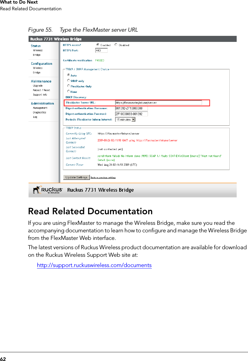 62What to Do NextRead Related DocumentationFigure 55. Type the FlexMaster server URLRead Related DocumentationIf you are using FlexMaster to manage the Wireless Bridge, make sure you read the accompanying documentation to learn how to configure and manage the Wireless Bridge from the FlexMaster Web interface. The latest versions of Ruckus Wireless product documentation are available for download on the Ruckus Wireless Support Web site at:http://support.ruckuswireless.com/documents