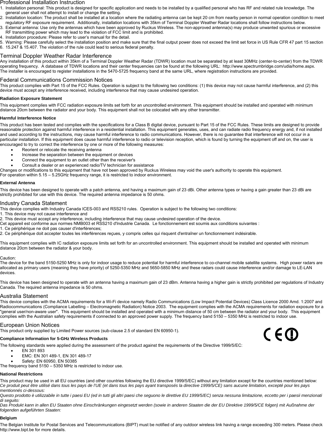 Professional Installation Instruction 1.  Installation personal: This product is designed for specific application and needs to be installed by a qualified personal who has RF and related rule knowledge. The general user shall not attempt to install or change the setting. 2.  Installation location: The product shall be installed at a location where the radiating antenna can be kept 20 cm from nearby person in normal operation condition to meet regulatory RF exposure requirement.  Additionally, installation locations with 35km of Terminal Doppler Weather Radar locations shall follow instructions below. 3.  External antenna: Use only the antennas which have been approved by Ruckus Wireless. The non-approved antenna(s) may produce unwanted spurious or excessive RF transmitting power which may lead to the violation of FCC limit and is prohibited.  4.  Installation procedure: Please refer to user’s manual for the detail. 5.  Warning: Please carefully select the installation position and make sure that the final output power does not exceed the limit set force in US Rule CFR 47 part 15 section 6.  15.247 &amp; 15.407. The violation of the rule could lead to serious federal penalty. Terminal Doppler Weather Radar Interference Any installation of this product within 35km of a Terminal Doppler Weather Radar (TDWR) location must be separated by at least 30MHz (center-to-center) from the TDWR operating frequency.  A database of TDWR locations and their center frequencies can be found at the following URL:  http://www.spectrumbridge.com/udia/home.aspx.  The installer is encouraged to register installations in the 5470-5725 frequency band at the same URL, where registration instructions are provided. Federal Communications Commission Notices This product complies with Part 15 of the FCC Rules. Operation is subject to the following two conditions: (1) this device may not cause harmful interference, and (2) this device must accept any interference received, including interference that may cause undesired operation. Radiation Exposure Statement This equipment complies with FCC radiation exposure limits set forth for an uncontrolled environment. This equipment should be installed and operated with minimum distance 20cm between the radiator and your body. This equipment shall not be colocated with any other transmitter. Harmful Interference Notice This product has been tested and complies with the specifications for a Class B digital device, pursuant to Part 15 of the FCC Rules. These limits are designed to provide reasonable protection against harmful interference in a residential installation. This equipment generates, uses, and can radiate radio frequency energy and, if not installed and used according to the instructions, may cause harmful interference to radio communications. However, there is no guarantee that interference will not occur in a particular installation. If this equipment does cause harmful interference to radio or television reception, which is found by turning the equipment off and on, the user is encouraged to try to correct the interference by one or more of the following measures:   Reorient or relocate the receiving antenna   Increase the separation between the equipment or devices   Connect the equipment to an outlet other than the receiver&apos;s   Consult a dealer or an experienced radio/TV technician for assistance Changes or modifications to this equipment that have not been approved by Ruckus Wireless may void the user&apos;s authority to operate this equipment. For operation within 5.15 – 5.25GHz frequency range, it is restricted to indoor environment. External Antenna This device has been designed to operate with a patch antenna, and having a maximum gain of 23 dBi. Other antenna types or having a gain greater than 23 dBi are strictly prohibited for use with this device. The required antenna impedance is 50 ohms.  Industry Canada Statement This device complies with Industry Canada ICES-003 and RSS210 rules.  Operation is subject to the following two conditions: 1. This device may not cause interference and 2. This device must accept any interference, including interference that may cause undesired operation of the device. Cet appareil est conforme aux normes NMB003 et RSS210 d&apos;Industrie Canada.  Le fonctionnement est soumis aux conditions suivantes : 1. Ce périphérique ne doit pas causer d&apos;interférences; 2. Ce périphérique doit accepter toutes les interférences reçues, y compris celles qui risquent d&apos;entraîner un fonctionnement indésirable.  This equipment complies with IC radiation exposure limits set forth for an uncontrolled environment. This equipment should be installed and operated with minimum distance 20cm between the radiator &amp; your body.  Caution: The device for the band 5150-5250 MHz is only for indoor usage to reduce potential for harmful interference to co-channel mobile satellite systems.  High power radars are allocated as primary users (meaning they have priority) of 5250-5350 MHz and 5650-5850 MHz and these radars could cause interference and/or damage to LE-LAN devices.   This device has been designed to operate with an antenna having a maximum gain of 23 dBm. Antenna having a higher gain is strictly prohibited per regulations of Industry Canada. The required antenna impedance is 50 ohms. Australia Statement This device complies with the ACMA requirements for a Wi-Fi device namely Radio Communications (Low Impact Potential Devices) Class Licence 2000 Amd. 1:2007 and Radiocommunications (Compliance Labelling – Electromagnetic Radiation) Notice 2003.  The equipment complies with the ACMA requirements for radiation exposure for a &quot;general user/non-aware user&quot;.  This equipment should be installed and operated with a minimum distance of 50 cm between the radiator and your body.  This equipment complies with the Australian safety requirements if connected to an approved power supply. The frequency band 5150 – 5350 MHz is restricted to indoor use. European Union Notices          This product only supplied by Limited Power sources (sub-clause 2.5 of standard EN 60950-1). Compliance Information for 5-GHz Wireless Products The following standards were applied during the assessment of the product against the requirements of the Directive 1999/5/EC:  EN 301 893   EMC: EN 301 489-1, EN 301 489-17   Safety: EN 60950, EN 50385 The frequency band 5150 – 5350 MHz is restricted to indoor use. National Restrictions This product may be used in all EU countries (and other countries following the EU directive 1999/5/EC) without any limitation except for the countries mentioned below: Ce produit peut être utilisé dans tous les pays de l’UE (et dans tous les pays ayant transposés la directive 1999/5/CE) sans aucune limitation, excepté pour les pays mentionnés ci-dessous: Questo prodotto è utilizzabile in tutte i paesi EU (ed in tutti gli altri paesi che seguono le direttive EU 1999/5/EC) senza nessuna limitazione, eccetto per i paesii menzionati di seguito: Das Produkt kann in allen EU Staaten ohne Einschränkungen eingesetzt werden (sowie in anderen Staaten die der EU Direktive 1999/5/CE folgen) mit Außnahme der folgenden aufgeführten Staaten: Belgium The Belgian Institute for Postal Services and Telecommunications (BIPT) must be notified of any outdoor wireless link having a range exceeding 300 meters. Please check http://www.bipt.be for more details. 