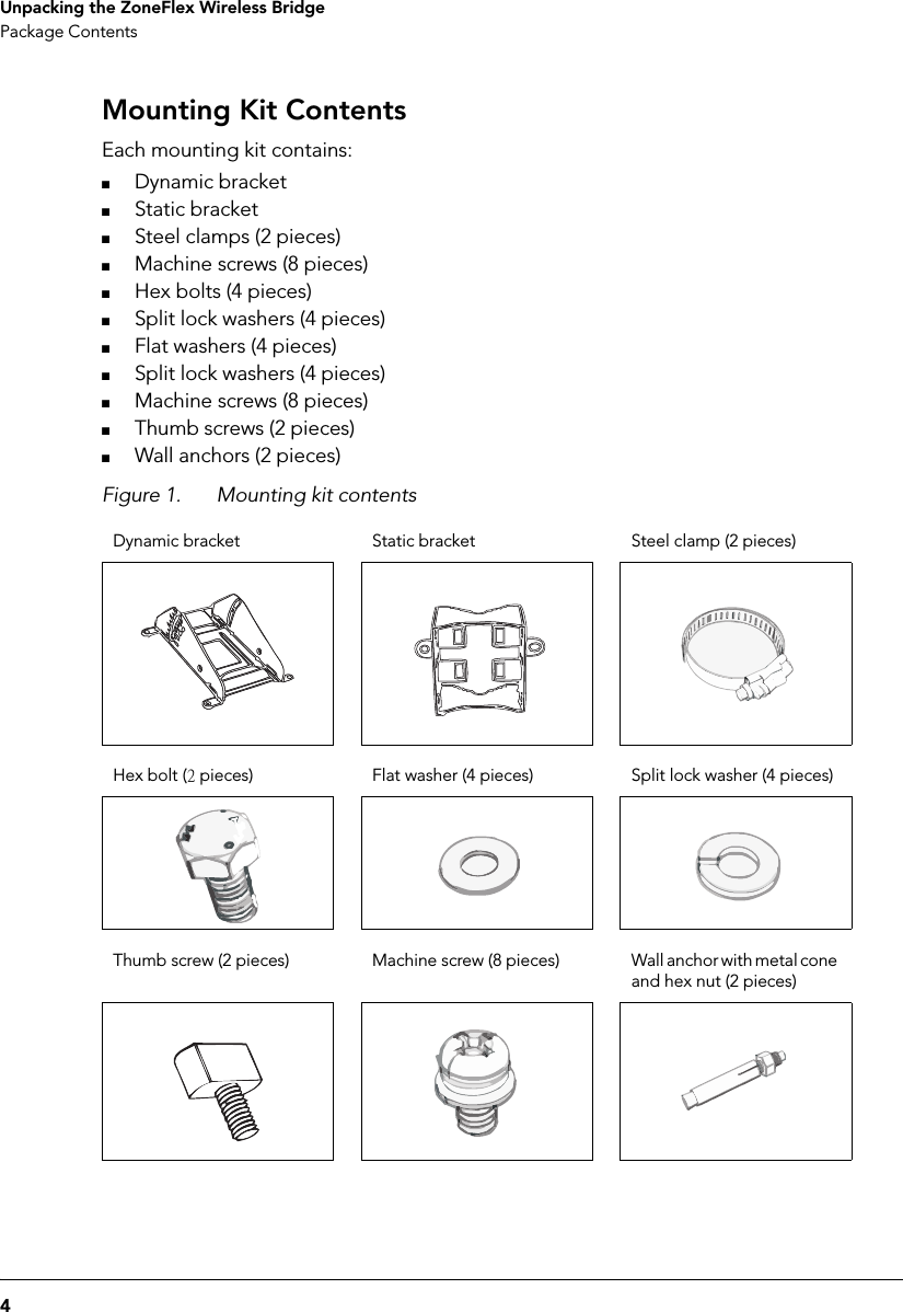 4Unpacking the ZoneFlex Wireless BridgePackage ContentsMounting Kit ContentsEach mounting kit contains:■Dynamic bracket■Static bracket■Steel clamps (2 pieces)■Machine screws (8 pieces)■Hex bolts (4 pieces)■Split lock washers (4 pieces)■Flat washers (4 pieces)■Split lock washers (4 pieces)■Machine screws (8 pieces)■Thumb screws (2 pieces)■Wall anchors (2 pieces)Figure 1. Mounting kit contentsDynamic bracket Static bracket Steel clamp (2 pieces)Hex bolt (2 pieces) Flat washer (4 pieces) Split lock washer (4 pieces)Thumb screw (2 pieces) Machine screw (8 pieces) Wall anchor with metal cone and hex nut (2 pieces)