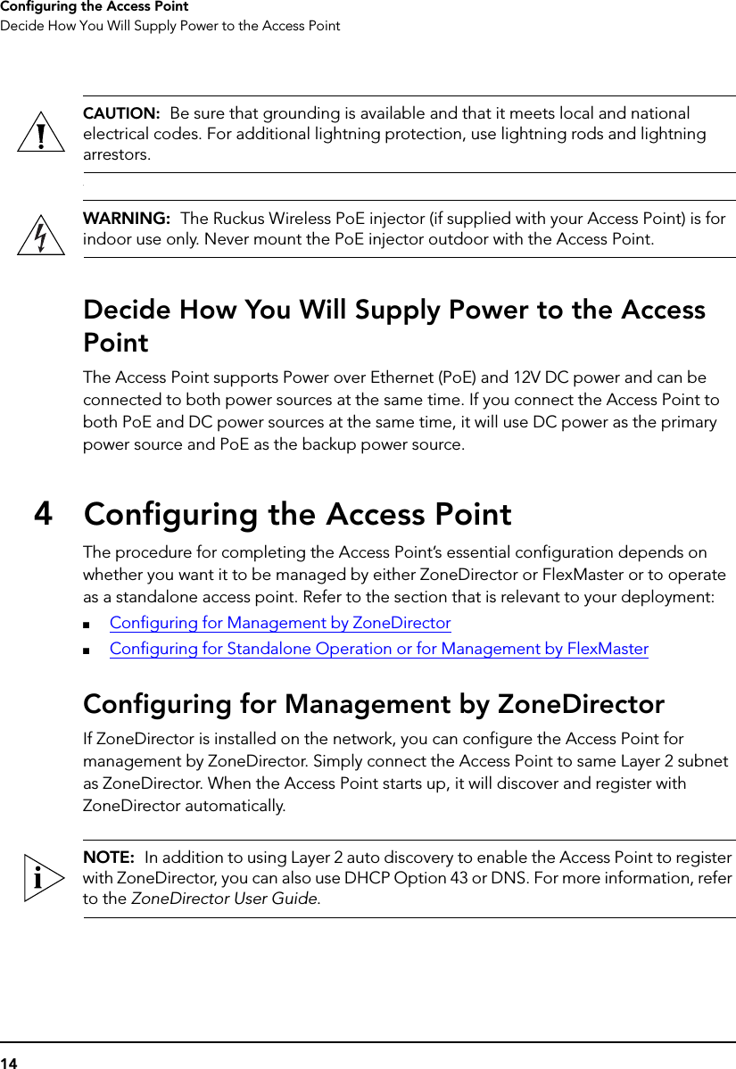 14Configuring the Access PointDecide How You Will Supply Power to the Access PointCAUTION:  Be sure that grounding is available and that it meets local and national electrical codes. For additional lightning protection, use lightning rods and lightning arrestors..WARNING:  The Ruckus Wireless PoE injector (if supplied with your Access Point) is for indoor use only. Never mount the PoE injector outdoor with the Access Point.Decide How You Will Supply Power to the Access PointThe Access Point supports Power over Ethernet (PoE) and 12V DC power and can be connected to both power sources at the same time. If you connect the Access Point to both PoE and DC power sources at the same time, it will use DC power as the primary power source and PoE as the backup power source. 4Configuring the Access PointThe procedure for completing the Access Point’s essential configuration depends on whether you want it to be managed by either ZoneDirector or FlexMaster or to operate as a standalone access point. Refer to the section that is relevant to your deployment:■Configuring for Management by ZoneDirector■Configuring for Standalone Operation or for Management by FlexMasterConfiguring for Management by ZoneDirectorIf ZoneDirector is installed on the network, you can configure the Access Point for management by ZoneDirector. Simply connect the Access Point to same Layer 2 subnet as ZoneDirector. When the Access Point starts up, it will discover and register with ZoneDirector automatically.NOTE:  In addition to using Layer 2 auto discovery to enable the Access Point to register with ZoneDirector, you can also use DHCP Option 43 or DNS. For more information, refer to the ZoneDirector User Guide.