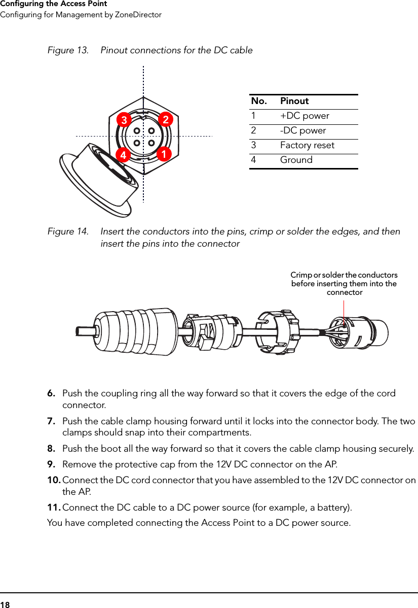 18Configuring the Access PointConfiguring for Management by ZoneDirectorFigure 13. Pinout connections for the DC cableFigure 14. Insert the conductors into the pins, crimp or solder the edges, and then insert the pins into the connector6. Push the coupling ring all the way forward so that it covers the edge of the cord connector.7. Push the cable clamp housing forward until it locks into the connector body. The two clamps should snap into their compartments.8. Push the boot all the way forward so that it covers the cable clamp housing securely.9. Remove the protective cap from the 12V DC connector on the AP.10. Connect the DC cord connector that you have assembled to the 12V DC connector on the AP.11. Connect the DC cable to a DC power source (for example, a battery).You have completed connecting the Access Point to a DC power source.No. Pinout1+DC power2-DC power3Factory reset4Ground3241Crimp or solder the conductors before inserting them into the connector