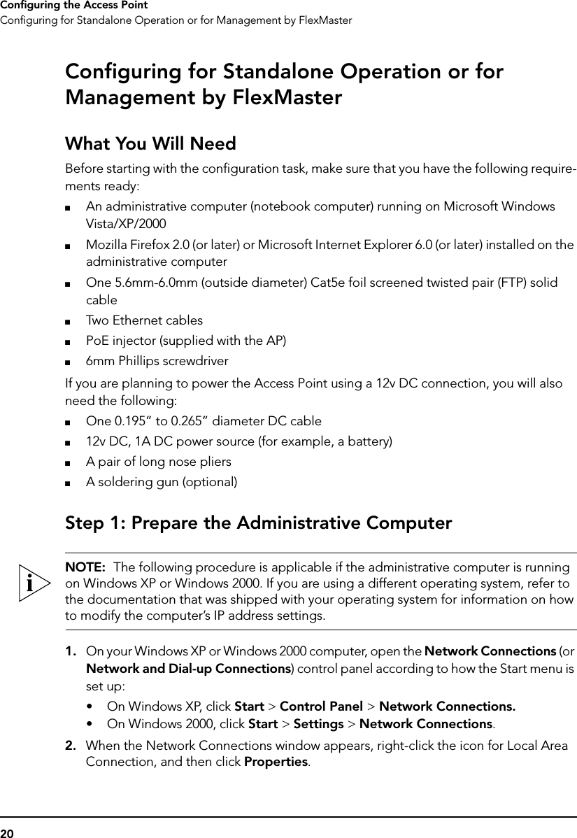 20Configuring the Access PointConfiguring for Standalone Operation or for Management by FlexMasterConfiguring for Standalone Operation or for Management by FlexMasterWhat You Will NeedBefore starting with the configuration task, make sure that you have the following require-ments ready:■An administrative computer (notebook computer) running on Microsoft Windows Vista/XP/2000■Mozilla Firefox 2.0 (or later) or Microsoft Internet Explorer 6.0 (or later) installed on the administrative computer■One 5.6mm-6.0mm (outside diameter) Cat5e foil screened twisted pair (FTP) solid cable■Two Ethernet cables■PoE injector (supplied with the AP)■6mm Phillips screwdriverIf you are planning to power the Access Point using a 12v DC connection, you will also need the following:■One 0.195” to 0.265” diameter DC cable■12v DC, 1A DC power source (for example, a battery)■A pair of long nose pliers■A soldering gun (optional)Step 1: Prepare the Administrative ComputerNOTE:  The following procedure is applicable if the administrative computer is running on Windows XP or Windows 2000. If you are using a different operating system, refer to the documentation that was shipped with your operating system for information on how to modify the computer’s IP address settings.1. On your Windows XP or Windows 2000 computer, open the Network Connections (or Network and Dial-up Connections) control panel according to how the Start menu is set up: • On Windows XP, click Start &gt; Control Panel &gt; Network Connections.• On Windows 2000, click Start &gt; Settings &gt; Network Connections.2. When the Network Connections window appears, right-click the icon for Local Area Connection, and then click Properties.