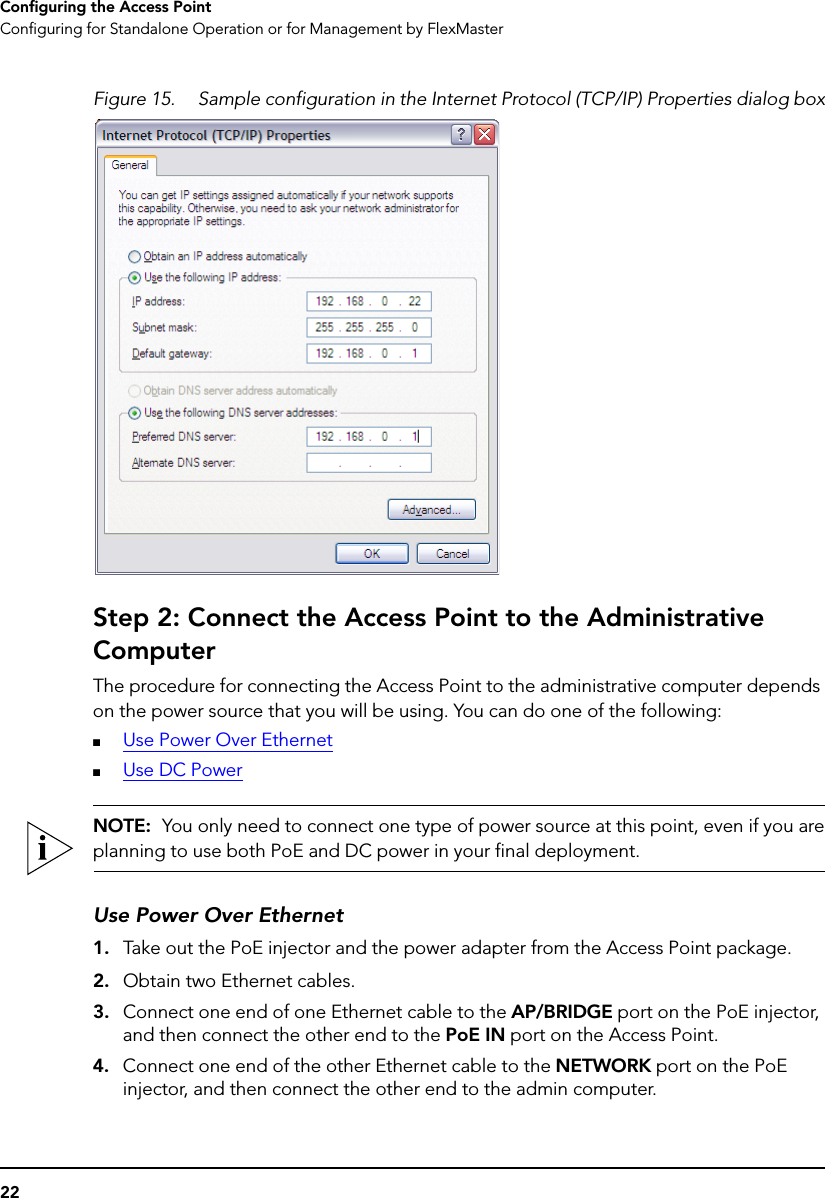 22Configuring the Access PointConfiguring for Standalone Operation or for Management by FlexMasterFigure 15. Sample configuration in the Internet Protocol (TCP/IP) Properties dialog boxStep 2: Connect the Access Point to the Administrative ComputerThe procedure for connecting the Access Point to the administrative computer depends on the power source that you will be using. You can do one of the following:■Use Power Over Ethernet■Use DC PowerNOTE:  You only need to connect one type of power source at this point, even if you areplanning to use both PoE and DC power in your final deployment.Use Power Over Ethernet1. Take out the PoE injector and the power adapter from the Access Point package.2. Obtain two Ethernet cables.3. Connect one end of one Ethernet cable to the AP/BRIDGE port on the PoE injector, and then connect the other end to the PoE IN port on the Access Point.4. Connect one end of the other Ethernet cable to the NETWORK port on the PoE injector, and then connect the other end to the admin computer.