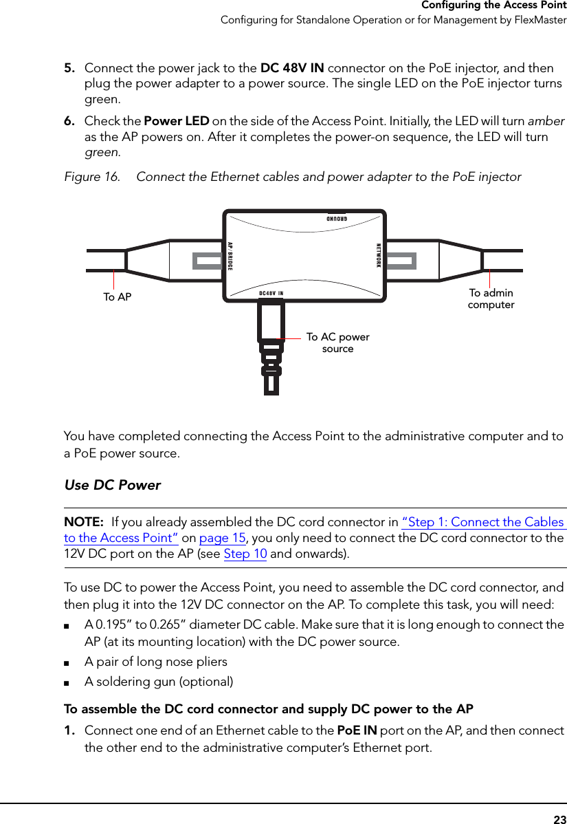 23Configuring the Access PointConfiguring for Standalone Operation or for Management by FlexMaster5. Connect the power jack to the DC 48V IN connector on the PoE injector, and then plug the power adapter to a power source. The single LED on the PoE injector turns green.6. Check the Power LED on the side of the Access Point. Initially, the LED will turn amber as the AP powers on. After it completes the power-on sequence, the LED will turn green.Figure 16. Connect the Ethernet cables and power adapter to the PoE injector You have completed connecting the Access Point to the administrative computer and to a PoE power source.Use DC PowerNOTE:  If you already assembled the DC cord connector in “Step 1: Connect the Cables to the Access Point” on page 15, you only need to connect the DC cord connector to the 12V DC port on the AP (see Step 10 and onwards).To use DC to power the Access Point, you need to assemble the DC cord connector, and then plug it into the 12V DC connector on the AP. To complete this task, you will need:■A 0.195” to 0.265” diameter DC cable. Make sure that it is long enough to connect the AP (at its mounting location) with the DC power source.■A pair of long nose pliers■A soldering gun (optional)To assemble the DC cord connector and supply DC power to the AP1. Connect one end of an Ethernet cable to the PoE IN port on the AP, and then connect the other end to the administrative computer’s Ethernet port.To A P To admin  computerTo AC power source