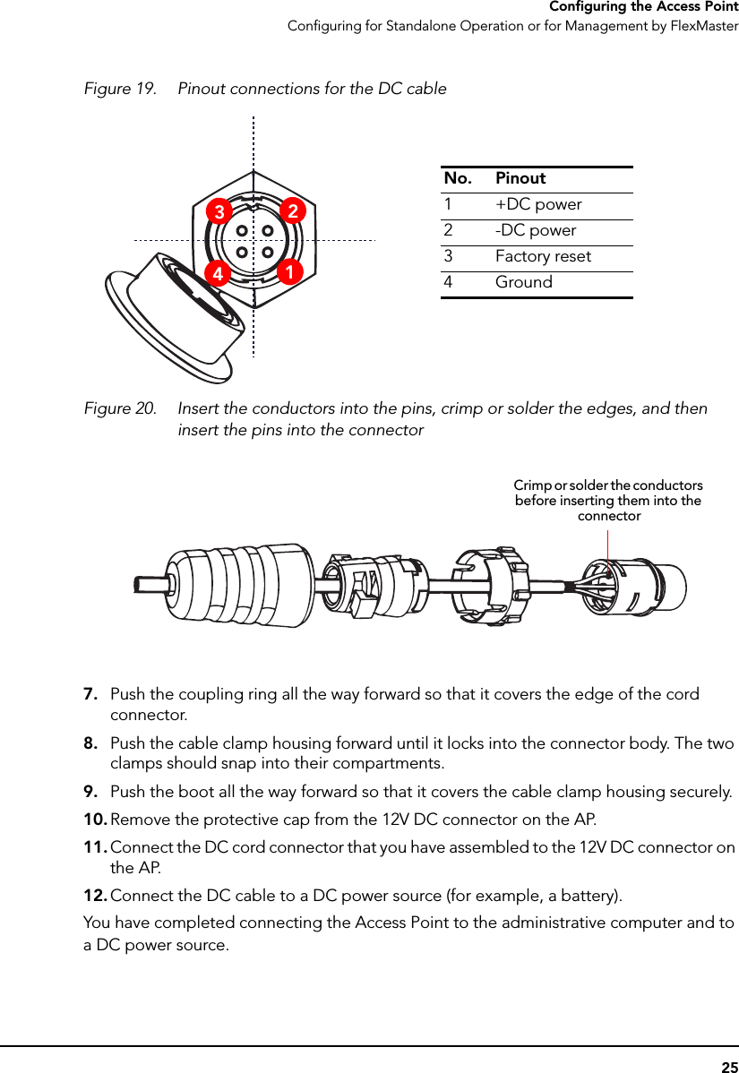 25Configuring the Access PointConfiguring for Standalone Operation or for Management by FlexMasterFigure 19. Pinout connections for the DC cableFigure 20. Insert the conductors into the pins, crimp or solder the edges, and then insert the pins into the connector7. Push the coupling ring all the way forward so that it covers the edge of the cord connector.8. Push the cable clamp housing forward until it locks into the connector body. The two clamps should snap into their compartments.9. Push the boot all the way forward so that it covers the cable clamp housing securely.10. Remove the protective cap from the 12V DC connector on the AP.11. Connect the DC cord connector that you have assembled to the 12V DC connector on the AP.12. Connect the DC cable to a DC power source (for example, a battery).You have completed connecting the Access Point to the administrative computer and to a DC power source.No. Pinout1+DC power2-DC power3Factory reset4Ground3241Crimp or solder the conductors before inserting them into the connector