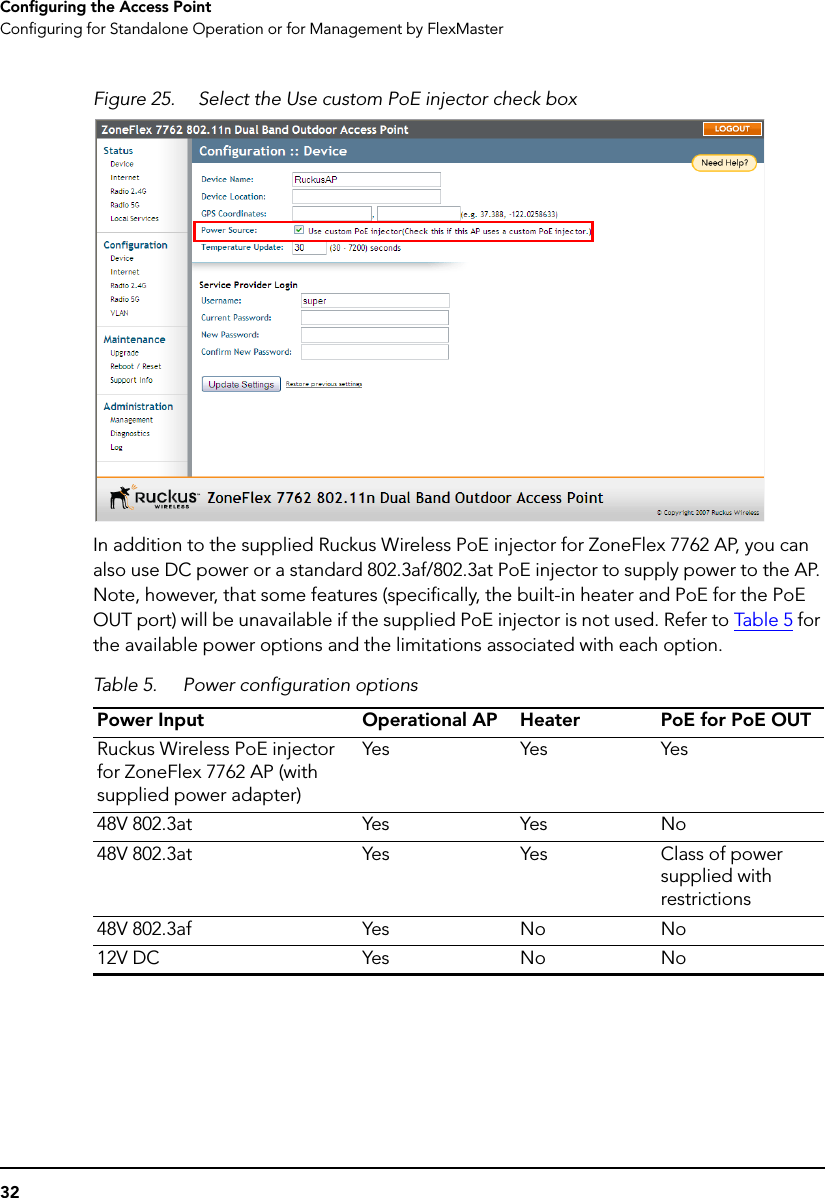 32Configuring the Access PointConfiguring for Standalone Operation or for Management by FlexMasterFigure 25. Select the Use custom PoE injector check boxIn addition to the supplied Ruckus Wireless PoE injector for ZoneFlex 7762 AP, you can also use DC power or a standard 802.3af/802.3at PoE injector to supply power to the AP. Note, however, that some features (specifically, the built-in heater and PoE for the PoE OUT port) will be unavailable if the supplied PoE injector is not used. Refer to Ta ble  5  for the available power options and the limitations associated with each option. Table 5. Power configuration optionsPower Input Operational AP Heater PoE for PoE OUTRuckus Wireless PoE injector for ZoneFlex 7762 AP (with supplied power adapter)Yes Yes Yes48V 802.3at Yes Yes No48V 802.3at Yes Yes Class of power supplied with restrictions48V 802.3af Yes No No12V DC Yes No No