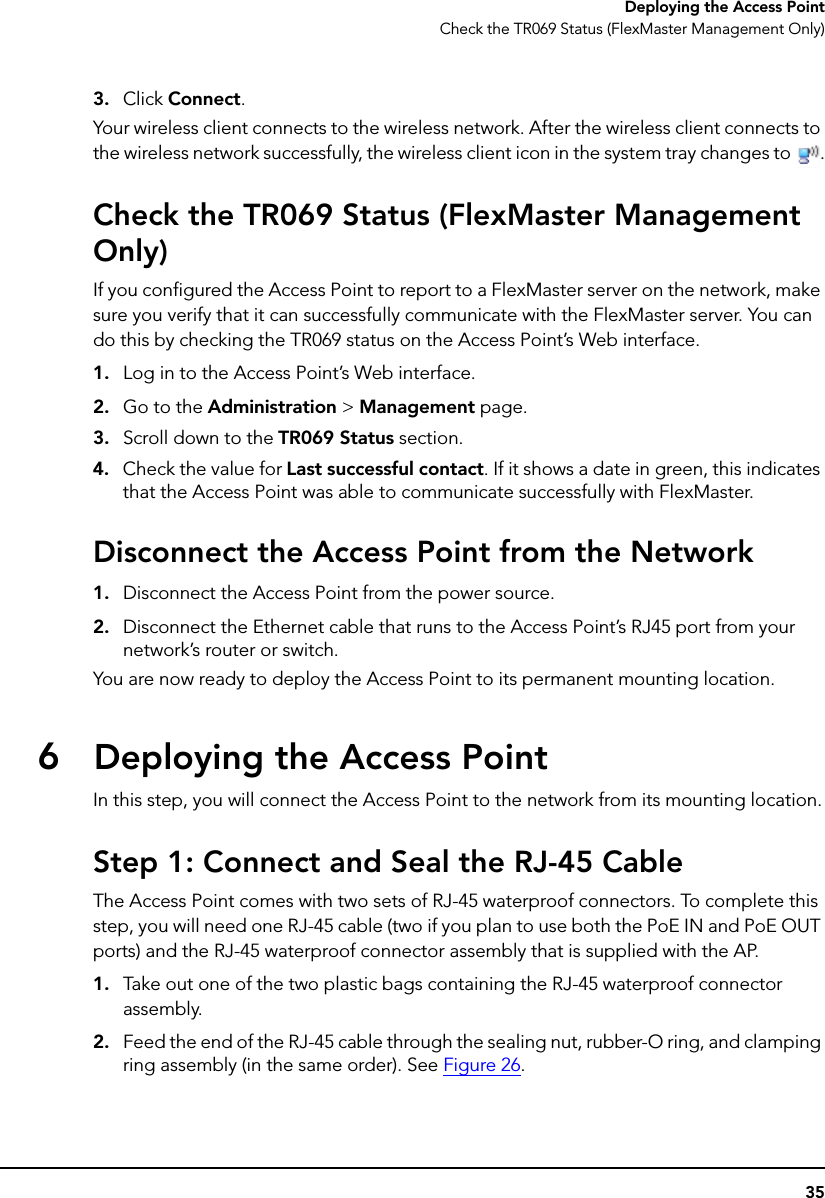 35Deploying the Access PointCheck the TR069 Status (FlexMaster Management Only)3. Click Connect.Your wireless client connects to the wireless network. After the wireless client connects to the wireless network successfully, the wireless client icon in the system tray changes to  .Check the TR069 Status (FlexMaster Management Only)If you configured the Access Point to report to a FlexMaster server on the network, make sure you verify that it can successfully communicate with the FlexMaster server. You can do this by checking the TR069 status on the Access Point’s Web interface.1. Log in to the Access Point’s Web interface.2. Go to the Administration &gt; Management page.3. Scroll down to the TR069 Status section.4. Check the value for Last successful contact. If it shows a date in green, this indicates that the Access Point was able to communicate successfully with FlexMaster.Disconnect the Access Point from the Network1. Disconnect the Access Point from the power source.2. Disconnect the Ethernet cable that runs to the Access Point’s RJ45 port from your network’s router or switch.You are now ready to deploy the Access Point to its permanent mounting location.6Deploying the Access PointIn this step, you will connect the Access Point to the network from its mounting location.Step 1: Connect and Seal the RJ-45 CableThe Access Point comes with two sets of RJ-45 waterproof connectors. To complete this step, you will need one RJ-45 cable (two if you plan to use both the PoE IN and PoE OUT ports) and the RJ-45 waterproof connector assembly that is supplied with the AP.1. Take out one of the two plastic bags containing the RJ-45 waterproof connector assembly.2. Feed the end of the RJ-45 cable through the sealing nut, rubber-O ring, and clamping ring assembly (in the same order). See Figure 26.