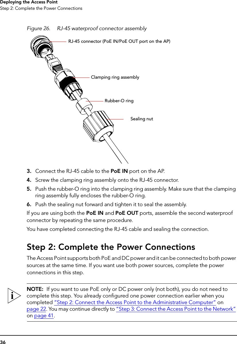 36Deploying the Access PointStep 2: Complete the Power ConnectionsFigure 26. RJ-45 waterproof connector assembly3. Connect the RJ-45 cable to the PoE IN port on the AP. 4. Screw the clamping ring assembly onto the RJ-45 connector.5. Push the rubber-O ring into the clamping ring assembly. Make sure that the clamping ring assembly fully encloses the rubber-O ring.6. Push the sealing nut forward and tighten it to seal the assembly.If you are using both the PoE IN and PoE OUT ports, assemble the second waterproof connector by repeating the same procedure.You have completed connecting the RJ-45 cable and sealing the connection.Step 2: Complete the Power ConnectionsThe Access Point supports both PoE and DC power and it can be connected to both power sources at the same time. If you want use both power sources, complete the power connections in this step.NOTE:  If you want to use PoE only or DC power only (not both), you do not need to complete this step. You already configured one power connection earlier when you completed “Step 2: Connect the Access Point to the Administrative Computer” on page 22. You may continue directly to “Step 3: Connect the Access Point to the Network” on page 41.Sealing nutRubber-O ringClamping ring assemblyRJ-45 connector (PoE IN/PoE OUT port on the AP)