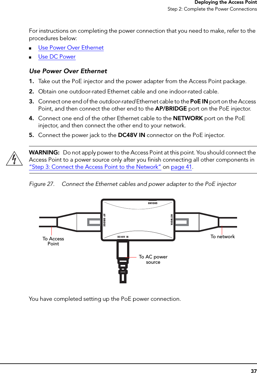 37Deploying the Access PointStep 2: Complete the Power ConnectionsFor instructions on completing the power connection that you need to make, refer to the procedures below:■Use Power Over Ethernet■Use DC PowerUse Power Over Ethernet1. Take out the PoE injector and the power adapter from the Access Point package.2. Obtain one outdoor-rated Ethernet cable and one indoor-rated cable.3. Connect one end of the outdoor-rated Ethernet cable to the PoE IN port on the Access Point, and then connect the other end to the AP/BRIDGE port on the PoE injector.4. Connect one end of the other Ethernet cable to the NETWORK port on the PoE injector, and then connect the other end to your network.5. Connect the power jack to the DC48V IN connector on the PoE injector.WARNING:  Do not apply power to the Access Point at this point. You should connect the Access Point to a power source only after you finish connecting all other components in “Step 3: Connect the Access Point to the Network” on page 41.Figure 27. Connect the Ethernet cables and power adapter to the PoE injectorYou have completed setting up the PoE power connection.To Access PointTo networkTo AC power source