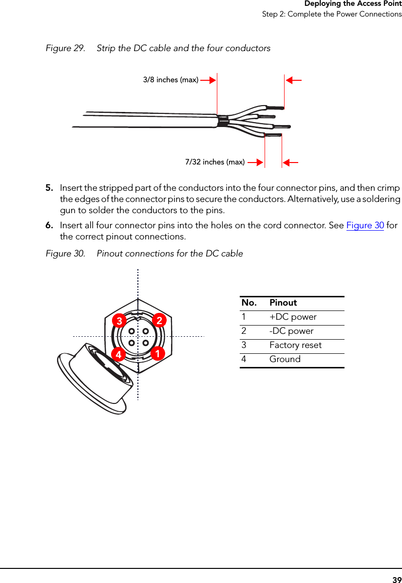 39Deploying the Access PointStep 2: Complete the Power ConnectionsFigure 29. Strip the DC cable and the four conductors5. Insert the stripped part of the conductors into the four connector pins, and then crimp the edges of the connector pins to secure the conductors. Alternatively, use a soldering gun to solder the conductors to the pins.6. Insert all four connector pins into the holes on the cord connector. See Figure 30 for the correct pinout connections.Figure 30. Pinout connections for the DC cable3/8 inches (max)7/32 inches (max)No. Pinout1+DC power2-DC power3Factory reset4Ground3241