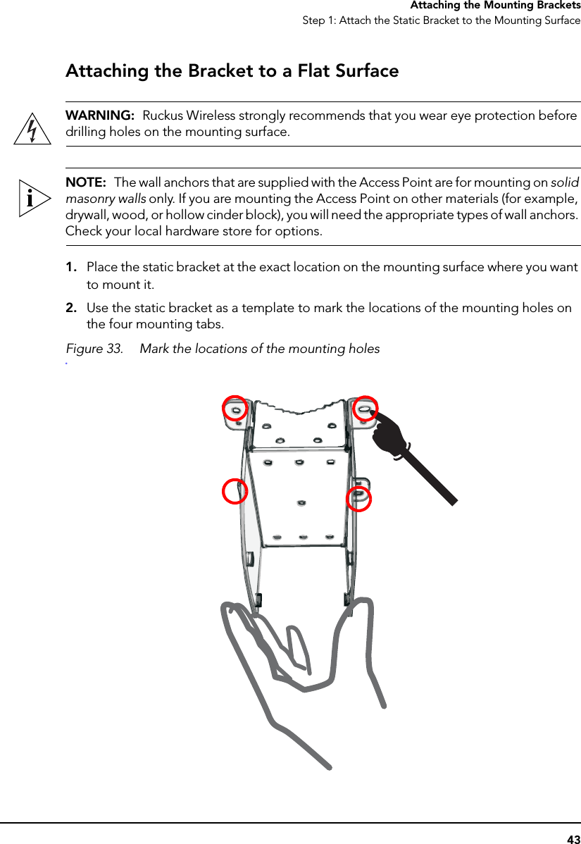 43Attaching the Mounting BracketsStep 1: Attach the Static Bracket to the Mounting SurfaceAttaching the Bracket to a Flat SurfaceWARNING:  Ruckus Wireless strongly recommends that you wear eye protection before drilling holes on the mounting surface.NOTE:  The wall anchors that are supplied with the Access Point are for mounting on solid masonry walls only. If you are mounting the Access Point on other materials (for example, drywall, wood, or hollow cinder block), you will need the appropriate types of wall anchors. Check your local hardware store for options.1. Place the static bracket at the exact location on the mounting surface where you want to mount it.2. Use the static bracket as a template to mark the locations of the mounting holes on the four mounting tabs.Figure 33. Mark the locations of the mounting holeso