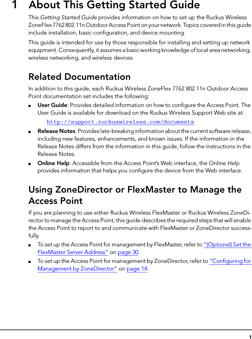 11About This Getting Started GuideThis Getting Started Guide provides information on how to set up the Ruckus Wireless ZoneFlex 7762 802.11n Outdoor Access Point on your network. Topics covered in this guide include installation, basic configuration, and device mounting.This guide is intended for use by those responsible for installing and setting up network equipment. Consequently, it assumes a basic working knowledge of local area networking, wireless networking, and wireless devices.Related DocumentationIn addition to this guide, each Ruckus Wireless ZoneFlex 7762 802.11n Outdoor Access Point documentation set includes the following: ■User Guide: Provides detailed information on how to configure the Access Point. The User Guide is available for download on the Ruckus Wireless Support Web site at:http://support.ruckuswireless.com/documents■Release Notes: Provides late-breaking information about the current software release, including new features, enhancements, and known issues. If the information in the Release Notes differs from the information in this guide, follow the instructions in the Release Notes.■Online Help: Accessible from the Access Point’s Web interface, the Online Help provides information that helps you configure the device from the Web interface.Using ZoneDirector or FlexMaster to Manage the Access PointIf you are planning to use either Ruckus Wireless FlexMaster or Ruckus Wireless ZoneDi-rector to manage the Access Point, this guide describes the required steps that will enable the Access Point to report to and communicate with FlexMaster or ZoneDirector success-fully. ■To set up the Access Point for management by FlexMaster, refer to “(Optional) Set the FlexMaster Server Address” on page 30.■To set up the Access Point for management by ZoneDirector, refer to “Configuring for Management by ZoneDirector” on page 14.