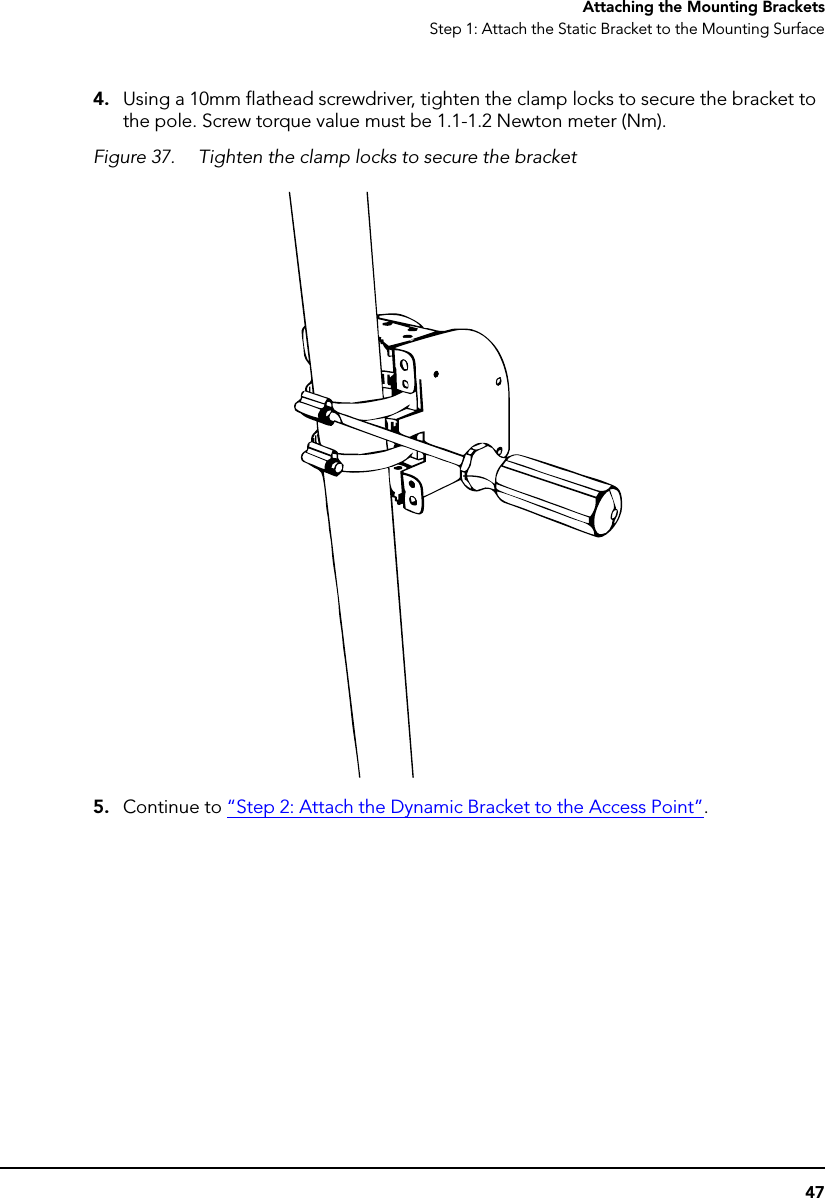 47Attaching the Mounting BracketsStep 1: Attach the Static Bracket to the Mounting Surface4. Using a 10mm flathead screwdriver, tighten the clamp locks to secure the bracket to the pole. Screw torque value must be 1.1-1.2 Newton meter (Nm).Figure 37. Tighten the clamp locks to secure the bracket5. Continue to “Step 2: Attach the Dynamic Bracket to the Access Point”.