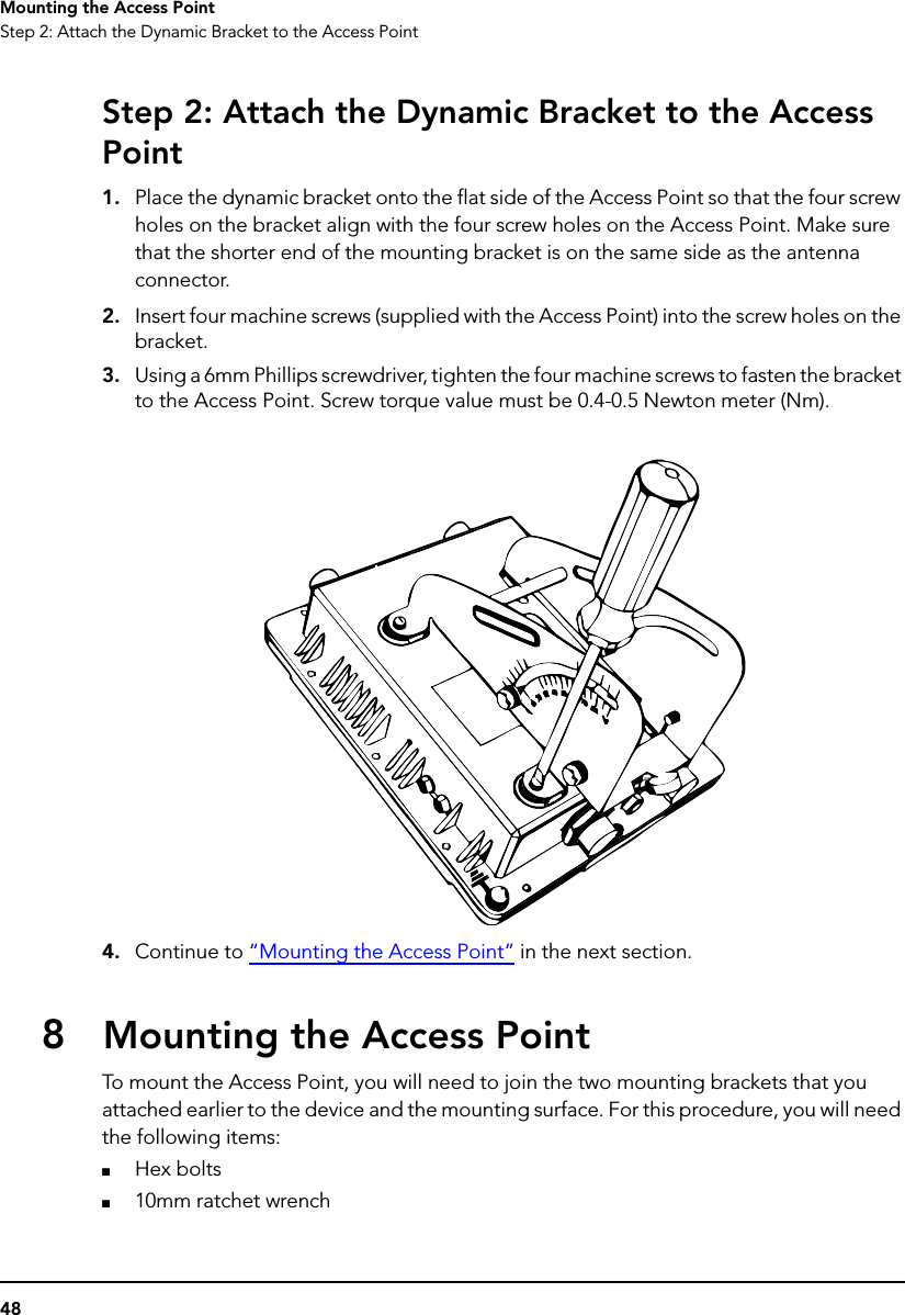 48Mounting the Access PointStep 2: Attach the Dynamic Bracket to the Access PointStep 2: Attach the Dynamic Bracket to the Access Point1. Place the dynamic bracket onto the flat side of the Access Point so that the four screw holes on the bracket align with the four screw holes on the Access Point. Make sure that the shorter end of the mounting bracket is on the same side as the antenna connector.2. Insert four machine screws (supplied with the Access Point) into the screw holes on the bracket.3. Using a 6mm Phillips screwdriver, tighten the four machine screws to fasten the bracket to the Access Point. Screw torque value must be 0.4-0.5 Newton meter (Nm).4. Continue to “Mounting the Access Point” in the next section.8Mounting the Access PointTo mount the Access Point, you will need to join the two mounting brackets that you attached earlier to the device and the mounting surface. For this procedure, you will need the following items:■Hex bolts■10mm ratchet wrench